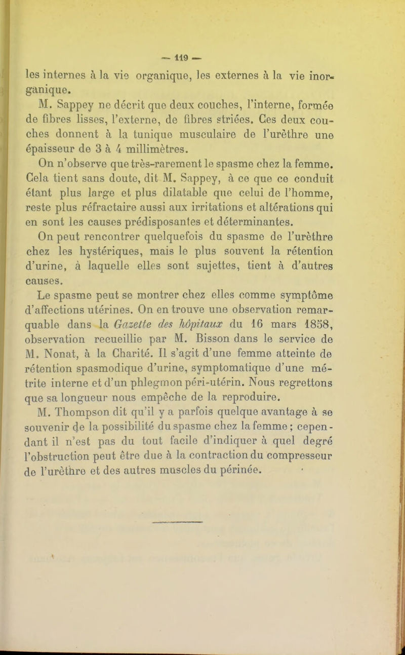 les internes à la vie organique, les externes à la vie inor- ganique. M. Sappey no décrit que deux couches, l’interne, formée de fibres lisses, l’externe, de fibres striées. Ces deux cou- ches donnent à la tunique musculaire de l’urèthre une épaisseur de 3 à 4 millimètres. On n’observe que très-rarement le spasme chez la femmo. Gela tient sans doute, dit M. Sappey, à ce que ce conduit étant plus large et plus dilatable que celui de l’homme, reste plus réfractaire aussi aux irritations et altérations qui en sont les causes prédisposantes et déterminantes. On peut rencontrer quelquefois du spasme de l’urèthre chez les hystériques, mais le plus souvent la rétention d’urine, à laquelle elles sont sujettes, tient à d’autres causes. Le spasme peut se montrer chez elles comme symptôme d’affections utérines. On en trouve une observation remar- quable dans la Go.zette des hôpitaux du 16 mars 1858, observation recueillie par M. Bisson dans le service de M. Nonat, à la Charité. Il s’agit d’une femme atteinte de rétention spasmodique d’urine, symptomatique d’une mé- trite interne et d’un phlegmon péri-utérin. Nous regrettons que sa longueur nous empêche de la reproduire. M. Thompson dit qu’il y a parfois quelque avantage à se souvenir de la possibilité du spasme chez la femme; cepen- dant il n’est pas du tout facile d’indiquer à quel degré l’obstruction peut être due à la contraction du compresseur de l’urèthre et des autres muscles du périnée.