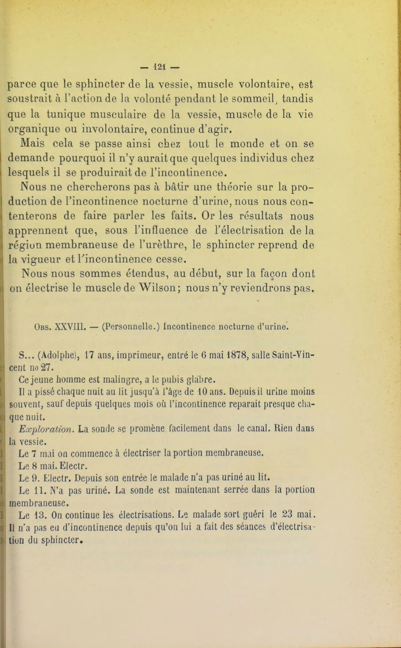 parce que le sphincter de la vessie, muscle volontaire, est soustrait à l’action de la volonté pendant le sommeil, tandis que la tunique musculaire de la vessie, muscle de la vie organique ou involontaire, continue d’agir. Mais cela se passe ainsi chez tout le monde et on se I demande pourquoi il n’y aurait que quelques individus chez i lesquels il se produirait de l’incontinence. Nous ne chercherons pas à bâtir une théorie sur la pro- I duction de l’incontinence nocturne d’urine, nous nous con- > tenterons de faire parler les faits. Or les résultats nous , apprennent que, sous l’influence de l’électrisation de la région membraneuse de l’urèthre, le sphincter reprend de ii la vigueur et l'incontinence cesse. Nous nous sommes étendus, au début, sur la façon dont i on électrise le muscle de Wilson; nous n’y reviendrons pas. übs. XXVIII. — (Personnelle.) Incontinence nocturne d’urine. S... (Adolphe), 17 ans, imprimeur, entré le 6 mai 1878, salle Saint-Vin- r: cent no 27.. Ce jeune homme est malingre, a le pubis glabre. Il a pissé chaque nuit au lit jusqu’à l’âge de 10 ans. Depuis il urine moins i souvent, sauf depuis quelques mois où l’incontinence réparait presque cha- >;i que nuit. Exploration. La sonde se promène facilement dans le canal. Rien dans r la vessie. Le 7 mai on commence à électriser la portion membraneuse. Le 8 mai. Electr. Le 9. Electr. Depuis son entrée le malade n’a pas uriné au lit. Le 11. N’a pas uriné. La sonde est maintenant serrée dans la portion £ membraneuse. Le 13. On continue les électrisations. Le malade sort guéri le 23 mai. i II n’a pas eu d’incontinence depuis qu’on lui a fait des séances d’électrisa- i tiun du sphincter.