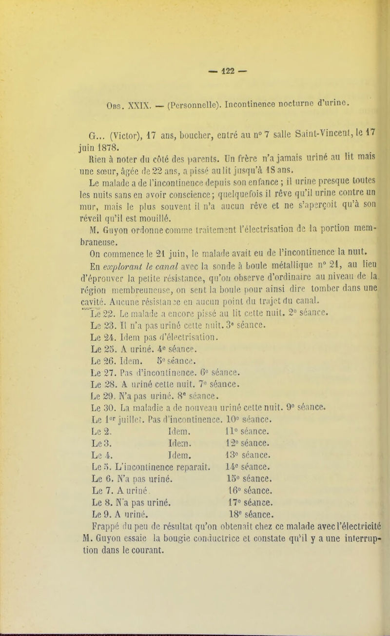 Obs. XXIX. — (Personnelle). Incontinence nocturne d’urine. G... (Victor), 17 ans, bouclier, entré au n° 7 salle Saint-Vincent, le 17 juin 1878. Rien à noter du côté des parents. Un frère n’a jamais uriné au lit mais une sœur, âgée de 22 ans, a pissé au lit jusqu’à IS ans. Le malade a de l’incontinence depuis son enfance ; il urine presque toutes les nuits sans en avoir conscience; quelquefois il rêve qu’il urine contre un mur, mais le plus souvent il n’a aucun rêve et ne s’aperçoit qu’à son réveil qu’il est mouillé. M. Guyon ordonne comme traitement l’électrisation de la portion mem- braneuse. On commence le 21 juin, le malade avait eu de l’incontinence la nuit. En explorant le canal avec la sonde à boule métallique n° 21, au lieu d’éprouver la petito résistance, qu’on observe d’ordinaire au niveau de la. région mcmbreuneuse, on sent la boule pour ainsi dire tomber dans une cavité. Aucune résistance en aucun point du trajet du canal. * Le 22. Le malade a encore pissé au lit cette nuit. 2° séance. Le 23. Il n’a pas uriné cette nuit. 38 séance. Le 24. Idem pas d’électrisation. Le 23. A uriné. 4e séance. Le 26. Idem. 3° séance. Le 27. Pas d’incontinence. 6° séance. Le 28. A uriné cette nuit. 7° séance. Le 29. N’a pas uriné. 8e séance. Le 30. La maladie a de nouveau uriné cette nuit. 9° séance. Le lor juillet. Pas d’incontinence. 10° séance. Le 2. Idem. 11° séance. Le 3. Idem. 12° séance. Le 4. Idem. 13° séance. Le 3. L’incontinence réparait. 14e séance. Le 6. N’a nas uriné. 13° séance. Le 7. Auriné. 16° séance. Le 8. N'a pas uriné. 17° séance. Le 9. A uriné. 18e séance. Frappé du peu de résultat qu’on obtenait chez ce malade avec l’électricité M. Guyon essaie la bougie conductrice et constate qu'il y a une interrup- tion dans le courant.