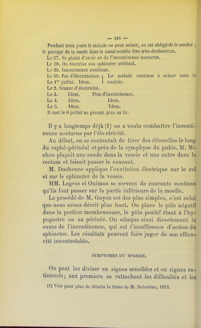 — 12i — Pendant trois jours le malade ne peut uriner, on est obligé de le sonder ; le passage de la sonde dans le canal semble être très-douloureux. Le 27. Se plaint d’avoir eu de l’incontinence nocturne. Le 28. On électrise son sphincter uréthral. Le 29. Incontinence continue. Le 30. Pas d’électrisation. | Le malade continue à uriner sans le Le 1erjuillet. Idem. i vouloir. Le 2. Séance d’électricité. Le 3. Idem. Plus d’incontinence. Le 4. Idem. Idem. Le 5. Idem. Tdem. Il sort le 6 juillet ne pissant plus au. lit. Il y a longtemps déjà (1) on a voulu combattre l’inconti- nence nocturne par l’éle ctricité. Au début, on se contentait de tirer des étincelles le long’ du raphé-périnéal et près de la symphyse du pubis. M. Mi- chon plaçait une sonde dans la vessie et une autre dans le rectum et faisait passer le courant. M. Duchenne applique l’excitation électrique sur le col et sur le sphincter de la vessie. MM. Legros et Onimus se servent de courants continus qu'ils font passer sur la partie inférieure de la moelle. Le procédé de M. Guyon est des plus simples, c’est celui que nous avons décrit plus haut. On place le pôle négatif dans la portion membraneuse, le pôle positif étant à l’hy- pogastre ou au périnée. On attaque ainsi directement la cause de l’incontinence, qui est l’insuffisance d’action du sphincter. Les résultats peuvent faire juger de son effica- cité incontestable. SYMPTOMES DU SPASME. On peut les diviser en signes sensibles et en signes ra- tionnels; aux premiers se rattachent les difficultés et les (1) Voir pour plus de détails la thèse de M. Deloulme, 1872.