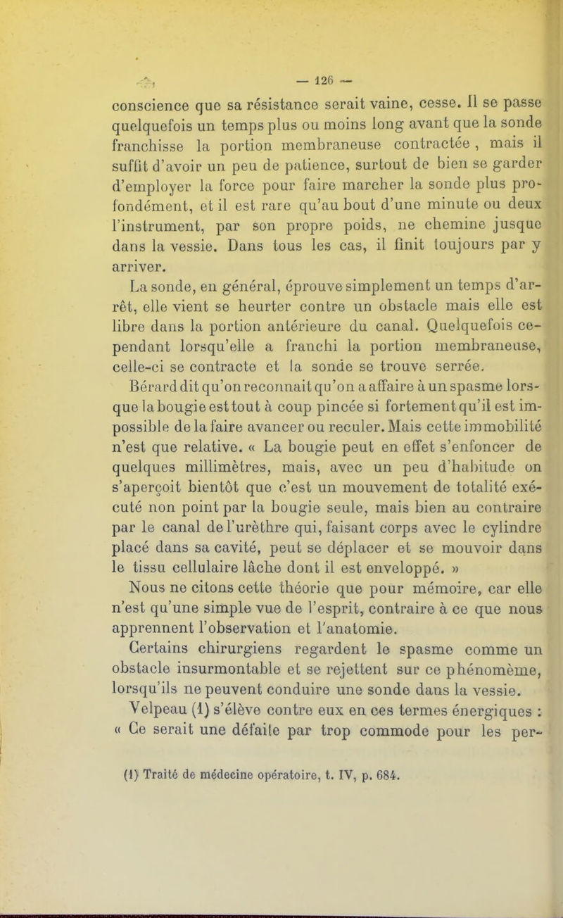 conscience que sa résistance serait vaine, cesse. Il se passe quelquefois un temps plus ou moins long avant que la sonde franchisse la portion membraneuse contractée , mais il suffit d’avoir un peu de patience, surtout de bien se garder d’employer la force pour faire marcher la sonde plus pro- fondément, et il est rare qu’au bout d’une minute ou deux l’instrument, par son propre poids, ne chemine jusque dans la vessie. Dans tous les cas, il finit toujours par y arriver. La sonde, en général, éprouve simplement un temps d’ar- rêt, elle vient se heurter contre un obstacle mais elle est libre dans la portion antérieure du canal. Quelquefois ce- pendant lorsqu’elle a franchi la portion membraneuse, celle-ci se contracte et la sonde se trouve serrée. Bérard dit qu’on reconnait qu’on a affaire à un spasme lors- que labougie est tout à coup pincée si fortement qu’il est im- possible de la faire avancer ou reculer. Mais cette immobilité n’est que relative. « La bougie peut en effet s’enfoncer de quelques millimètres, mais, avec un peu d’habitude on s’aperçoit bientôt que c’est un mouvement de totalité exé- cuté non point par la bougie seule, mais bien au contraire par le canal de l’urèthre qui, faisant corps avec le cylindre placé dans sa cavité, peut se déplacer et se mouvoir dans le tissu cellulaire lâche dont il est enveloppé. » Nous ne citons cette théorie que pour mémoire, car elle n’est qu’une simple vue de l’esprit, contraire à ce que nous apprennent l’observation et l’anatomie. Certains chirurgiens regardent le spasme comme un obstacle insurmontable et se rejettent sur ce phénomème, lorsqu'ils ne peuvent conduire une sonde dans la vessie. Velpeau (1) s’élève contre eux en ces termes énergiques : « Ce serait une défaite par trop commode pour les per- (1) Traité de médecine opératoire, t. IV, p. 684.
