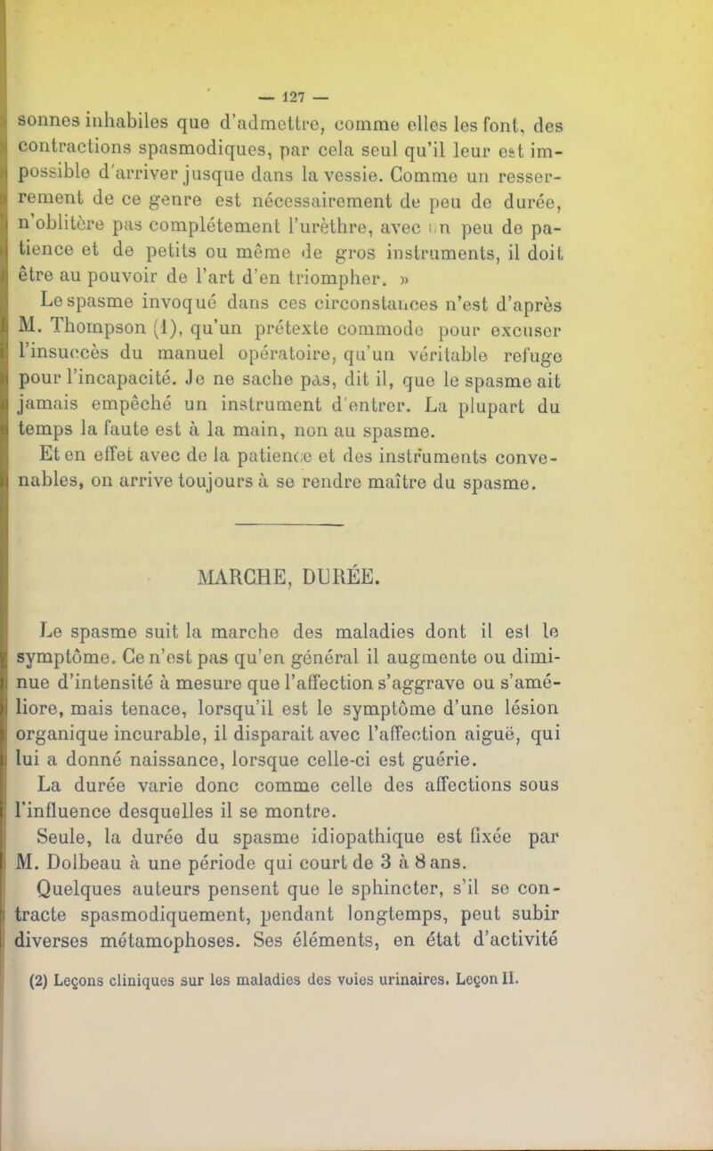 sonnes inhabiles que d’admettre, comme elles les font, des contractions spasmodiques, par cela seul qu’il leur est im- possible d'arriver jusque dans la vessie. Comme un resser- rement de ce genre est nécessairement de peu de durée, n oblitère pas complètement l’urèthre, avec un peu de pa- tience et de petits ou même de gros instruments, il doit etre au pouvoir de l’art d en triompher. » Le spasme invoqué dans ces circonstances n’est d’après M. Thompson (1), qu’un prétexte commode pour excuser l’insuccès du manuel opératoire, qu’un véritable refuge pour l’incapacité. Je ne sache pas, dit il, que le spasme ait jamais empêché un instrument d'entrer. La plupart du temps la faute est à la main, non au spasme. Et en effet avec de la patience et des instruments conve- nables, on arrive toujours à se rendre maître du spasme. MARCHE, DURÉE. Le spasme suit la marche des maladies dont il es! le symptôme. Ce n’est pas qu’en général il augmente ou dimi- nue d’intensité à mesure que l’affection s’aggrave ou s’amé- liore, mais tenace, lorsqu’il est le symptôme d’une lésion ' organique incurable, il disparait avec l’affeetion aiguë, qui : lui a donné naissance, lorsque celle-ci est guérie. La durée varie donc comme celle des affections sous l’influence desquelles il se montre. Seule, la durée du spasme idiopathique est fixée par i M. Dolbeau à une période qui court de 3 à Sans. Quelques auteurs pensent que le sphincter, s’il se con- i tracte spasmodiquement, pendant longtemps, peut subir diverses métamophoses. Ses éléments, en état d’activité