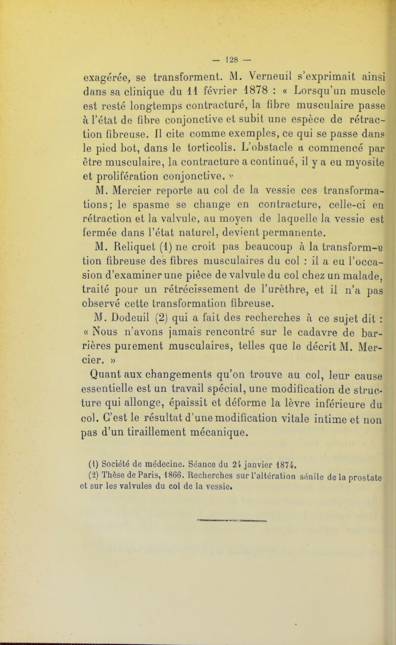 exagérée, se transforment. M. Verneuil s’exprimait ainsi dans sa clinique du 11 février 1878 : « Lorsqu’un muscle est resté longtemps contracturé, la fibre musculaire passe à l’état de libre conjonctive et subit une espèce de rétrac- tion fibreuse. Il cite comme exemples, ce qui se passe dans le pied bot, dans le torticolis. L’obstacle a commencé par être musculaire, la contracture a continué, il y a eu myosite et prolifération conjonctive, v M. Mercier reporte au col de la vessie ces transforma- tions; le spasme se change en contracture, celle-ci en rétraction et la valvule, au moyen de laquelle la vessie est fermée dans l’état naturel, devient permanente. M. Reliquet (1) ne croit pas beaucoup à la transform-e tion fibreuse des fibres musculaires du col : il a eu l’occa- sion d’examiner une pièce de valvule du col chez un malade, traité pour un rétrécissement de l’urèthre, et il n’a pas observé cette transformation fibreuse. M. Dodeuil (2) qui a fait des recherches à ce sujet dit : « Nous n’avons jamais rencontré sur le cadavre de bar- rières purement musculaires, telles que le décrit M. Mer- cier. » Quant aux changements qu’on trouve au col, leur cause essentielle est un travail spécial, une modification de struc- ture qui allonge, épaissit et déforme la lèvre inférieure du col. G’est le résultat d’une modification vitale intime et non pas d’un tiraillement mécanique. (1) Société de médecine. Séance du 2i janvier 1874. (2) Thèse de Paris, 1866. Recherches sur l’altération sénile delà prostate et sur les valvules du col de la vessie.