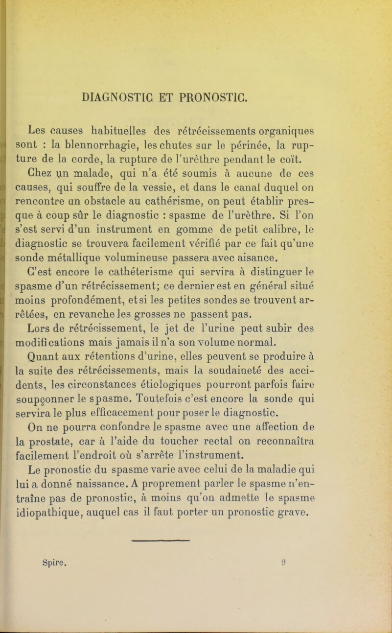 DIAGNOSTIC ET PRONOSTIC. Les causes habituelles des rétrécissements organiques sont : la blennorrhagie, les chutes sur le périnée, la rup- ture de la corde, la rupture de l’urèthre pendant le coït. Chez nn malade, qui n’a été soumis c\ aucune de ces causes, qui souffre de la vessie, et dans le canal duquel on rencontre un obstacle au cathérisme, on peut établir pres- que à coup sûr le diagnostic : spasme de l’urèthre. Si l’on s’est servi d’un instrument en gomme de petit calibre, le diagnostic se trouvera facilement vérifié par ce fait qu’une sonde métallique volumineuse passera avec aisance. C’est encore le cathétérisme qui servira à distinguer le spasme d’un rétrécissement; ce dernier est en général situé moins profondément, et si les petites sondes se trouvent ar- rêtées, en revanche les grosses ne passent pas. Lors de rétrécissement, le jet de l’urine peut subir des modifications mais jamais il n’a son volume normal. Quant aux rétentions d’urine, elles peuvent se produire à la suite des rétrécissements, mais la soudaineté des acci- dents, les circonstances étiologiques pourront parfois faire soupçonner le spasme. Toutefois c’est encore la sonde qui servira le plus efficacement pour poser le diagnostic. On ne pourra confondre le spasme avec une affection de la prostate, car à l’aide du toucher rectal on reconnaîtra facilement l’endroit où s’arrête l’instrument. Le pronostic du spasme varie avec celui de la maladie qui lui a donné naissance. À proprement parler le spasme n’en- traîne pas de pronostic, à moins qu’on admette le spasme idiopathique, auquel cas il faut porter un pronostic grave. Spire. 9