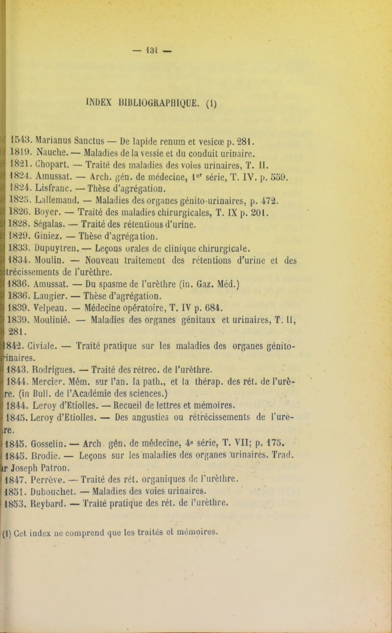 INDEX BIBLIOGRAPHIQUE. (1) 1543. Marianus Sanctus — De lapide renura et vesicœ p. 281. 1819. Nauche. — Maladies de la vessie et du conduit urinaire. 1821. Chopart. — Traité des maladies des voies urinaires, T. II. 1824. Amussat. — Arch. gén. de médecine, 1er série, T. IV. p. 559. 1824. Lisfranc. —Thèse d’agrégation. 1825. Lallemand. — Maladies des organes génito-urinaires, p. 472. 1826. Boyer. — Traité des maladies chirurgicales, T. IX p. 201. 1828. Ségalas. — Traité des rétentions d’urine. 1829. Giniez. — Thèse d’agrégation. 1833. Dupuytren.— Leçons orales de clinique chirurgicale. 1834. Moulin. — Nouveau traitement des rétentions d’urine et des trécissements de l’urèthre. 1836. Amussat. — Du spasme de l’urèthre (in. Gaz. Méd.) 1836. Laugier. — Thèse d’agrégation. 1839. Velpeau. — Médecine opératoire, T. IV p. 684. 1839. Moulinié. — Maladies des organes génitaux et urinaires, T. II, 281. 842. Giviale. — Traité pratique sur les maladies des organes génito- •inaires. 1843. Rodrigues. — Traité des rétrec. de l’urèthre. 1844. Mercier. Mém. sur l’an, la path., et la thérap. des rét. de l’urè- re. (in Bull, de l’Académie des sciences.) 1844. Leroy d’Etiolles. — Recueil de lettres et mémoires. 1845. Leroy d’EtioIles.— Des angusties ou rétrécissements de l’urè- Ire. 11845. Gosselin. — Arch, gén. de médecine, 4» série, T. VII; p. 175. 1845. Brodie. — Leçons sur les maladies des organes urinaires. Trad. ir Joseph Patron. 1847. Perrève. — Traité des rét. organiques de l’urèthre. 1851. Dubouchet. — Maladies des voies urinaires. 1853. Reybard. — Traité pratique des rét. de l’urèthre. (I) Gct index ne comprend que les traités et mémoires.