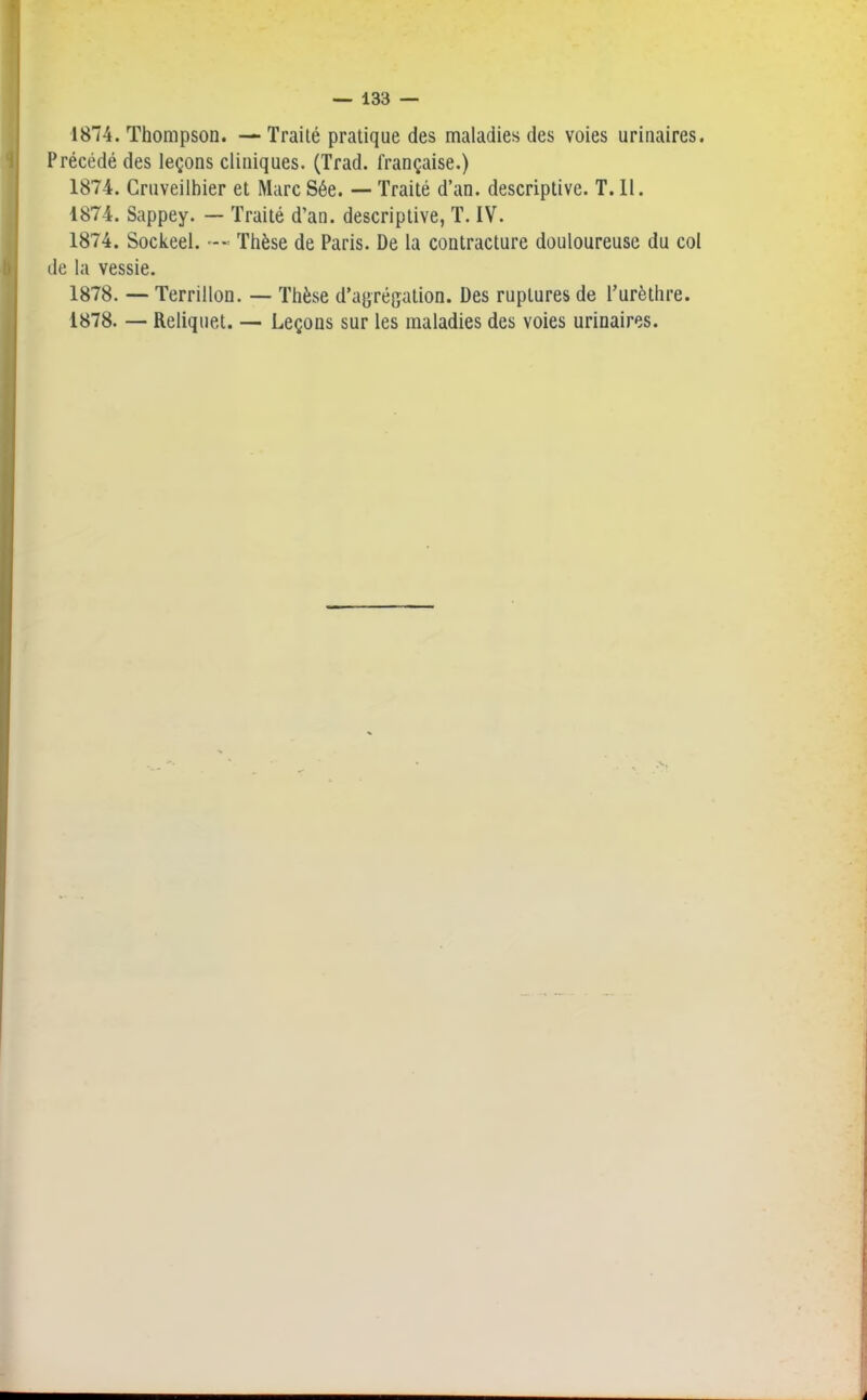 b 1874. Thompson. — Traité pratique des maladies des voies urinaires. Précédé des leçons cliniques. (Trad. française.) 1874. Cruveilhier et MarcSée. — Traité d’an, descriptive. T.11. 1874. Sappey. — Traité d’an, descriptive, T. IV. 1874. Sockeel. Thèse de Paris. De la contracture douloureuse du col de la vessie. 1878. — Terrillon. — Thèse d’agrégation. Des ruptures de l’urèthre. 1878. — Reliquet. — Leçons sur les maladies des voies urinaires.