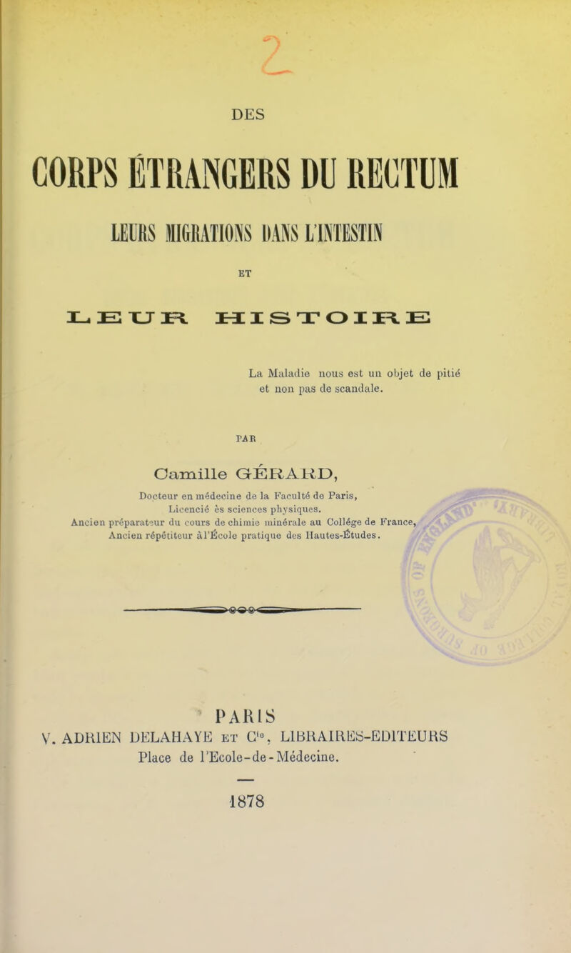 CORPS ÉTRANGERS DÉ RECTUM lmb minons nas limbih ET LEUR HISTOIRE La Maladie nous est un objet de pitié et non pas de scandale. PA B Camille GÉRARD, Docteur en médecine de la Faculté de Paris, Licencié es sciences physiques. Ancien préparateur du cours de chimie minérale au Collège de France, Ancien répétiteur àl’École pratique des Hautes-Études. PARIS V. ADRIEN DELAHAYE et O, LIBRAIRES-EDITEURS Place de l'Ecole-de-Médecine. 1878