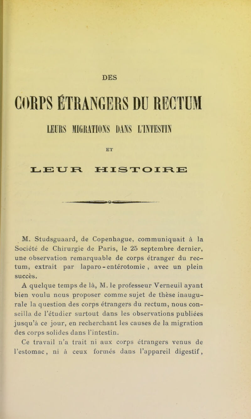 CORPS ETRANGERS DU RECTUM IMS MM» MRS IHRÜIS ET LEUR HISTOIRE M. Studsguaard, de Copenhague, communiquait à la Société de Chirurgie de Paris, le 25 septembre dernier, une observation remarquable de corps étranger du rec- tum, extrait par laparo - entérotomie , avec un plein succès. A quelque temps de là, M. le professeur Verneuil ayant bien voulu nous proposer comme sujet de thèse inaugu- rale la question des corps étrangers du rectum, nous con- seilla de l’étudier surtout dans les observations publiées jusqu’à ce jour, en recherchant les causes de la migration des corps solides dans l’intestin. Ce travail n’a trait ni aux corps étrangers venus de l’estomac, ni à ceux formés dans l’appareil digestif,