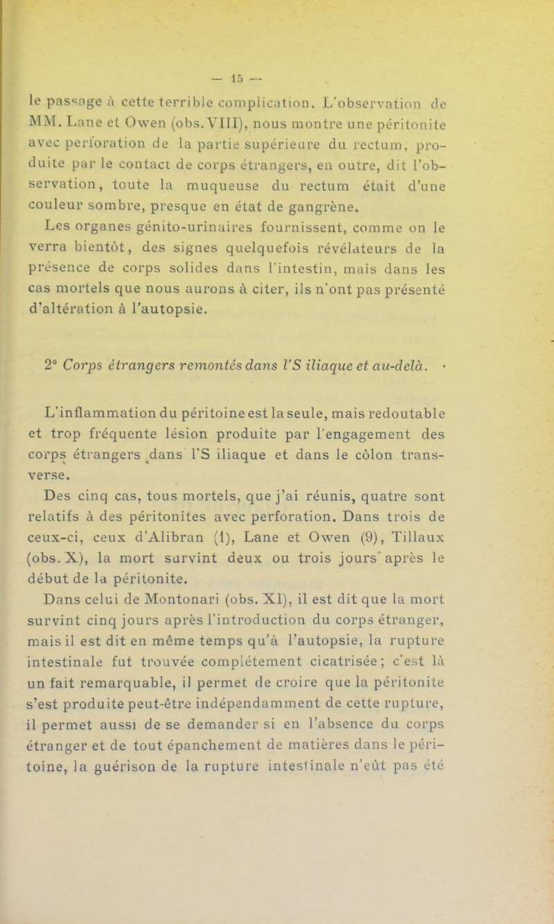 le passage à cette terrible complication. L’observation de MM. Lane et Owen (obs. VIII), nous montre une péritonite avec perforation de la partie supérieure du rectum, pro- duite par le contact de corps étrangers, en outre, dit l’ob- servation, toute la muqueuse du rectum était d’une couleur sombre, presque en état de gangrène. Les organes génito-urinaires fournissent, comme on le verra bientôt, des signes quelquefois révélateurs de la présence de corps solides dans l’intestin, mais dans les cas mortels que nous aurons à citer, ils n’ont pas présenté d’altération à l’autopsie. 2° Corps étrangers remontés dans l’S iliaque et au-delà. • L’inflammation du péritoine est laseule, mais redoutable et trop fréquente lésion produite par l'engagement des corps étrangers dans l’S iliaque et dans le côlon trans- verse. Des cinq cas, tous mortels, que j’ai réunis, quatre sont relatifs à des péritonites avec perforation. Dans trois de ceux-ci, ceux d’Alibran (1), Lane et Owen (9), Tillaux (obs.X), la mort survint deux ou trois jours'après le début de la péritonite. Dans celui de Montonari (obs. XI), il est dit que la mort survint cinq jours après l’introduction du corps étranger, mais il est dit en même temps qu’à l’autopsie, la rupture intestinale fut trouvée complètement cicatrisée; c’est là un fait remarquable, il permet de croire que la péritonite s’est produite peut-être indépendamment de cette rupture, il permet aussi de se demander si en l’absence du corps étranger et de tout épanchement de matières dans le péri- toine, la guérison de la rupture inteslinale n’eût pas été