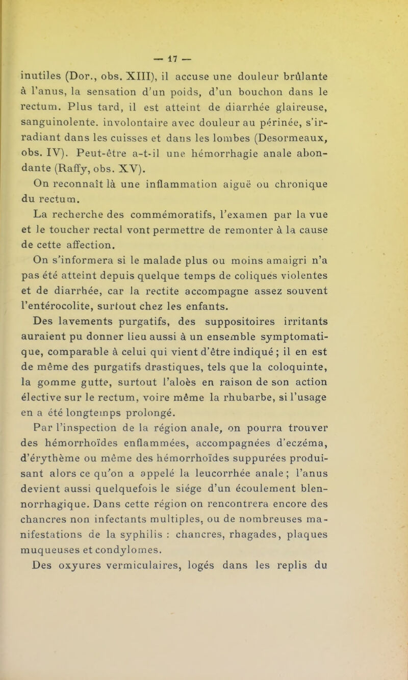 inutiles (Dor., obs. XIII), il accuse une douleur brûlante à l’anus, la sensation d’an poids, d’un bouchon dans le rectum. Plus tard, il est atteint de diarrhée glaireuse, sanguinolente, involontaire avec douleur au périnée, s’ir- radiant dans les cuisses et dans les lombes (Desormeaux, obs. IV). Peut-être a-t-il une hémorrhagie anale abon- dante (Raffy, obs. XV). On reconnaît là une inflammation aiguë ou chronique du rectum. La recherche des commémoratifs, l’examen par la vue et le toucher rectal vont permettre de remonter à la cause de cette affection. On s’informera si le malade plus ou moins amaigri n’a pas été atteint depuis quelque temps de coliques violentes et de diarrhée, car la rectite accompagne assez souvent l’entérocolite, surtout chez les enfants. Des lavements purgatifs, des suppositoires irritants auraient pu donner lieu aussi à un ensemble symptomati- que, comparable à celui qui vient d’être indiqué ; il en est de même des purgatifs drastiques, tels que la coloquinte, la gomme gutte, surtout l’aloès en raison de son action élective sur le rectum, voire même la rhubarbe, si l’usage en a été longtemps prolongé. Par l’inspection de la région anale, on pourra trouver des hémorrhoïdes enflammées, accompagnées d’eczéma, d’érythème ou même des hémorrhoïdes suppurées produi- sant alors ce qu’on a appelé la leucorrhée anale; l’anus devient aussi quelquefois le siège d’un écoulement blen- norrhagique. Dans cette région on rencontrera encore des chancres non infectants multiples, ou de nombreuses ma- nifestations de la syphilis : chancres, rhagades, plaques muqueuses et condylomes. Des oxyures vermiculaires, logés dans les replis du