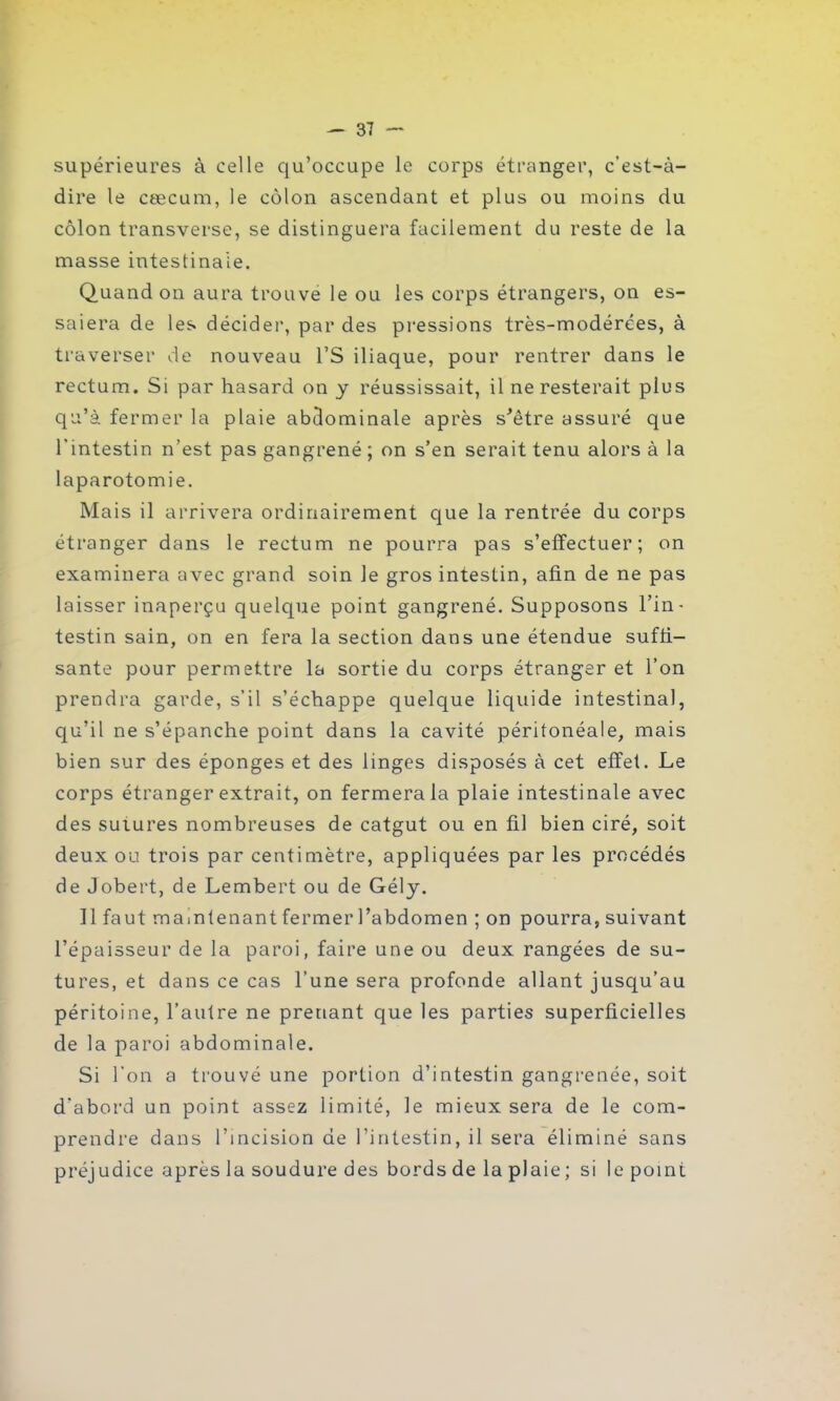 supérieures à celle qu’occupe le corps étranger, c’est-à- dire le cæcum, le côlon ascendant et plus ou moins du côlon transverse, se distinguera facilement du reste de la masse intestinale. Quand on aura trouve le ou les corps étrangers, on es- saiera de les décider, par des pressions très-modérées, à traverser de nouveau l’S iliaque, pour rentrer dans le rectum. Si par hasard on y réussissait, il ne resterait plus qu’à fermer la plaie abdominale après s'être assuré que l’intestin n’est pas gangrené ; on s’en serait tenu alors à la laparotomie. Mais il arrivera ordinairement que la rentrée du corps étranger dans le rectum ne pourra pas s’effectuer; on examinera avec grand soin Je gros intestin, afin de ne pas laisser inaperçu quelque point gangrené. Supposons l’in- testin sain, on en fera la section dans une étendue suffi- sante pour permettre la sortie du corps étranger et l’on prendra garde, s’il s’échappe quelque liquide intestinal, qu’il ne s’épanche point dans la cavité péritonéale, mais bien sur des éponges et des linges disposés à cet effet. Le corps étranger extrait, on fermera la plaie intestinale avec des sutures nombreuses de catgut ou en fil bien ciré, soit deux ou trois par centimètre, appliquées par les procédés de Jobert, de Lembert ou de Gély. Il faut maintenant fermer l’abdomen ; on pourra, suivant l’épaisseur de la paroi, faire une ou deux rangées de su- tures, et dans ce cas l’une sera profonde allant jusqu’au péritoine, l’autre ne prenant que les parties superficielles de la paroi abdominale. Si l'on a trouvé une portion d’intestin gangrenée, soit d’abord un point assez limité, le mieux sera de le com- prendre dans l’incision de l’intestin, il sera éliminé sans préjudice après la soudure des bords de la plaie ; si le point