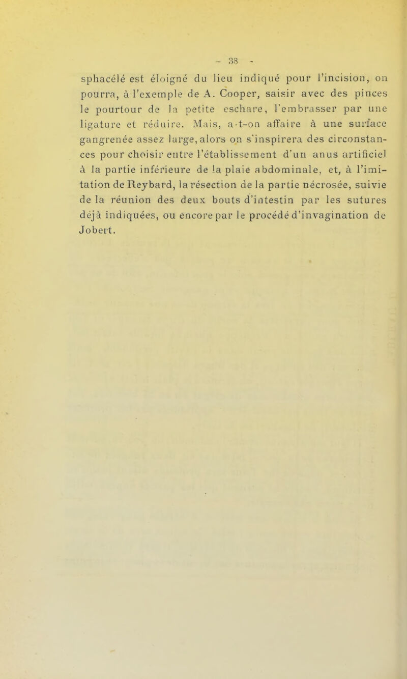 sphacélé est éloigné du lieu indiqué pour l’incision, on pourra, à l’exemple de A. Cooper, saisir avec des pinces le pourtour de la petite eschare, l’embrasser par une ligature et réduire. Mais, a-t-on affaire à une surface gangrenée assez large, alors on s'inspirera des circonstan- ces pour choisir entre l’établissement d’un anus artificiel à la partie inférieure de la plaie abdominale, et, à l’imi- tation de Reybard, la résection de la partie nécrosée, suivie de la réunion des deux bouts d’intestin par les sutures déjà indiquées, ou encore par le procédé d’invagination de Jobert.