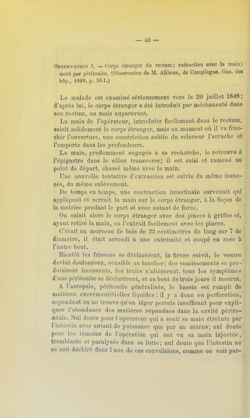 Observation I. — Corps étranger du rectum; extraction avec la main; mort par péritonite. (Observation de M. Alibran, de Compiègne. Gaz. des hôp-, 1849, p. 561.) Le malade est examiné sérieusement vers le 20 juillet 1848; d’après lui, le corps étranger a été introduit par méchanceté dans son rectum, un mois auparavant. La main de l’opérateur, introduite facilement dans le rectum, saisit solidement le corps étranger, mais au moment où il va fran- chir l’ouverture, une constriction subite du releveur l’arrache et l’emporte dans les profondeurs. La main, prudemment engagée à sa recherche, le retrouve à l’épigastre dans le côlon transverse; il est saisi et ramené au point de départ, chassé même avec la main. Une nouvelle tentative d’extraclion est suivie du même insuc- cès, du même enlèvement. De temps en temps, une contraction intestinale survenait qui appliquait et serrait la main sur le corps étranger, à la façon de la matrice pendant le part et avec autant de force. On saisit alors le corps étranger avec des pinces à griffes et, ayant retiré la main, on l’extrait facilement avec les pinces. C’était un morceau de bois de 22 centimètres de long sur 7 de diamètre, il était arrondi à une extrémité et coupé en rose à l'autre bout. Bientôt les frissons se déclarèrent, la fièvre suivit, le ventre devint douloureux, sensible au toucher; des vomissements se pro- duisirent incessants, les traits s’altérèrent, tous les symptômes d’une péritonite se déclarèrent, et au bout de trois jours il mourut. A l’autopsie, péritonite généralisée, le bassin est rempli de matières excrémentitielles liquides: il y a donc eu perforation, cependant on ne trouve qu’un léger pertuis insuffisant pour expli- quer l’abondance des matières répandues dans la cavité périto- néale. Nul doute pour l’opérateur qui a senti sa main étreinte par 1 intestin avec autant de puissance que par un utérus; nul doute pour les témoins de l’opération qui ont vu sa main injectée, tremblante et paralysée dans sa lutte; nul doute que l’intestin ne se soit déchiré dans 1 une de ces convulsions, comme on voit par-