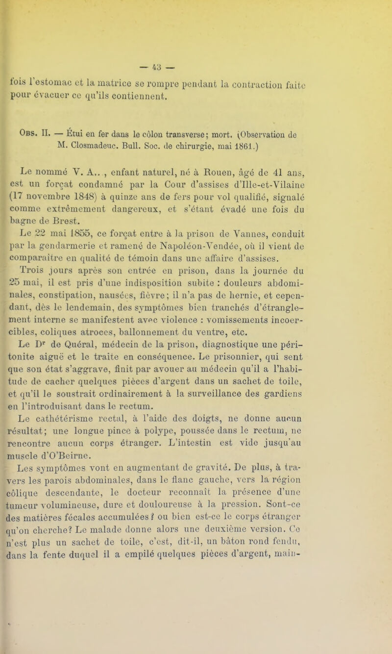 lois i estomac et la matrice se rompre pendant la contraction faite pour évacuer ce qu’ils contiennent. Obs. II. — Étui en fer dans le côlon transverse; mort. (Observation de M. Closmadeuc. Bull. Soc. de chirurgie, mai 1861.) Le nommé Y. A,. , enfant naturel, né à Rouen, âgé de 41 ans, est un forçat condamné par la Cour d’assises d’Ille-et-Vilaine (17 novembre 1848) à quinze ans de fers pour vol qualifié, signalé comme extrêmement dangereux, et s’étant évadé une fois du bagne de Brest. Le 22 mai 1855, ce forçat entre à la prison de Vannes, conduit par la gendarmerie et ramené de Napoléon-Vendée, où il vient de comparaître en qualité de témoin dans une affaire d’assises. Trois jours après son entrée en prison, dans la journée du 25 mai, il est pris d’une indisposition subite ; douleurs abdomi- nales, constipation, nausées, fièvre; il n’a pas de hernie, et cepen- dant, dès le lendemain, des symptômes bien tranchés d’étrangle- ment interne se manifestent avec violence : vomissements incoer- cibles, coliques atroces, ballonnement du ventre, etc. Le Dr de Quéral, médecin de la prison, diagnostique une péri- tonite aiguë et le traite en conséquence. Le prisonnier, qui sent que son état s’aggrave, finit par avouer au médecin qu’il a l’habi- tude de cacher quelques pièces d’argent dans un sachet de toile, et qu’il le soustrait ordinairement à la surveillance des gardiens en l’introduisant dans le rectum. Le cathétérisme rectal, à l’aide des doigts, ne donne aucun résultat; une longue pince à polype, poussée dans le rectum, ne rencontre aucun corps étranger. L’intestin est vide jusqu’au muscle d’O’Beirne. Les symptômes vont en augmentant de gravité. De plus, à tra- vers les parois abdominales, dans le flanc gauche, vers la région colique descendante, le docteur reconnaît la présence d’une tumeur volumineuse, dure et douloureuse à la pression. Sont-ce des matières fécales accumulées ? ou bien est-ce le corps étranger qu’on cherche? Le malade donne alors une deuxième version. Ce n’est plus un sachet de toile, c’est, dit-il, un bâton rond fendu, dans la fente duquel il a empilé quelques pièces d’argent, main-