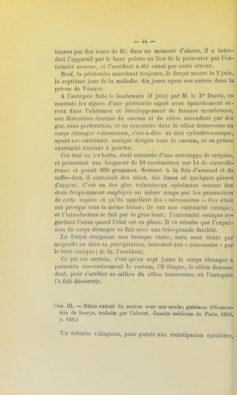 ternies par des tours de fil; dans un moment d’alerte, il a intro- duit l’appareil par le bout pointu au lieu de le présenter par l’ex- trémité mousse, et l’accident a été causé par cette erreur. Bref, la péritonite marchant toujours, le forçat meurt le 2 juin, le septième jour de la maladie, dix jours après son entrée dans la prison de Vannes. A l’autopsie faite le lendemain (3 juin) par M. le Dr Dantu, on constate les signes d’une péritonite aiguë avec épanchement sé- reux dans l’abdomen et développement de fausses membranes, une distension énorme du cæcum et du côlon ascendant par des gaz, sans perforation, et on rencontre dans le côlon transverse un corps étranger volumineux, c’est-à-dire un étui cylindro-conique, ayant son extrémité conique dirigée vers le cæcum, et sa grosse extrémité tournée à gauche. Cet étui en fer battu, était entourée d’une enveloppe de crépine, et présentait une longueur de 16 centimètres sur 14 de circonfé- rence et pesait 650 grammes. Servant à la fois d’arsenal et de coffre-fort, il contenait des scies, des limes et quelques pièces d’argent. C’est un des plus volumineux spécimens connus des étuis fréquemment employés au même usage par les prisonniers de cette espèce et qu’ils appellent des «nécessaires ». Ces étuis ont presque tous la même forme; ils ont une extrémité conique, et l'introduction se fait par le gros bout; l’extrémité conique re- gardant l’anus quand l’étui est en place. Il en résulte que l’expul- sion du corps étranger se fait avec une très-grande facilité. Le forçat craignant une brusque visite, aura sans doute par mégarde ou dans sa précipitation, introduit son « nécessaire » par le bout conique ; de là, l’accident. Ce qui est certain, c’est qu’en sept jours le corps étranger a parcouru successivement le rectum, l’S iliaque, le côlon descen- dant, pour s’arrêter au milieu du côlon transverse, où l’autopsie l’a fait découvrir. Ous. III. — Bâton extrait du rectum avec une sonde; guérison. (Observa- tion de Scarpa, traduite par Cabaret. Gazette médicale de Paris, 1852, p. 143.) Un robuste villageois, pour guérir une constipation opiniâtre,
