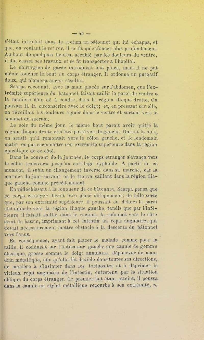 s’était introduit dans le rectum un bâtonnet qui lui échappa, et que, en voulant le retirer, il ne fit qu’enfoncer plus profondément. Au bout de quelques heures, accablé par les douleurs du ventre, il dut cesser ses travaux et se fit transporter à L’hôpital. Le chirurgien de garde introduisit une pince, mais il ne put même toucher le bout du corps étranger. Il ordonna un purgatif doux, qui n’amena aucun résultat. Scarpa reconnut, avec la main placée sur l’abdomen, que l’ex- trémité supérieure du bâtonnet faisait saillir la paroi du ventre à la manière d’un dé à coudre, dans la région iliaque droite. On pouvait là la circonscrire avec le doigt; et, en pressant sur elle, on réveillait les douleurs aiguës dans le ventre et surtout vers le sommet du sacrum. Le soir du même jour, le même bout paraît avoir quitté la région iliaque droite et s’être porté vers la gauche. Durant la nuit, on sentit qu'il remontait vers le côlon gauche, et le lendemain matin on put reconnaître son extrémité supérieure dans la région épicôlique de ce côté. Dans le courant de la journée, le corps étranger s’avança vers le côlon transverse jusqu’au cartilage X3rphoïde. A partir de ce moment, il subit un changement inverse dans sa marche, car la matinée du jour suivant on le trouva saillant dans la région ilia- que gauche comme précédemment. En réfléchissant à la longueur de ce bâtonnet, Scarpa pensa que ce corps étranger devait être placé obliquement; de telle sorte que, par son extrémité supérieure, il poussait en dehors la paroi abdominale vers la région iliaque gauche, tandis que par l’infe- rieure il faisait saillie dans le rectum, le refoulait vers le côté droit du bassin, imprimant à cet intestin un repli angulaire, qui devait nécessairement mettre obstacle à la descenle du bâtonnet vers l’anus. En conséquence, ayant fait placer le malade comme pour la taille, il conduisit sur l'indicateur gauche une canule de gomme élastique, grosse comme le doigt annulaire, dépourvue de man- drin métallique, afin quelle fût flexible dans toutes ses directions, de manière à s’insinuer dans les tortuosités et à déprimer le vicieux repli angulaire de l’intestin, entretenu par la situation oblique du corps étranger. Ce premier but étant atteint, il poussa dans la canule un stylet métallique recourbé à son extrémité, ce