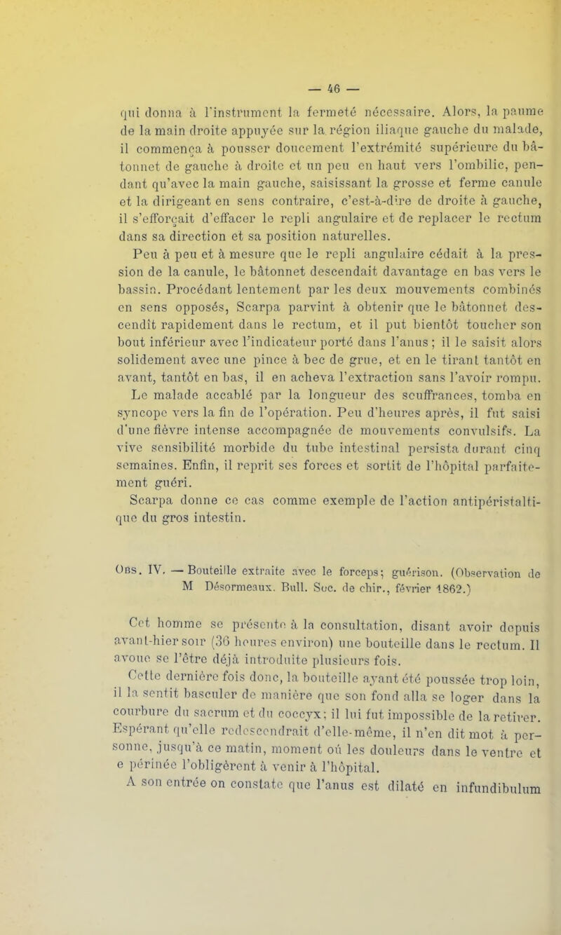 qui donna à l’instrument la fermeté nécessaire. Alors, la paume de la main droite appuyée sur la région iliaque gauche du malade, il commença à pousser doucement l’extrémité supérieure du bâ- tonnet de gauche à droite et un peu en haut vers l’ombilic, pen- dant qu’avec la main gauche, saisissant la grosse et ferme canule et la dirigeant en sens contraire, c’est-à-dire de droite à gauche, il s’efforcait d’effacer le repli angulaire et de replacer le rectum dans sa direction et sa position naturelles. Peu à peu et à mesure que le repli angulaire cédait à la pres- sion de la canule, le bâtonnet descendait davantage en bas vers le bassin. Procédant lentement par les deux mouvements combinés en sens opposés, Scarpa parvint à obtenir que le bâtonnet des- cendît rapidement dans le rectum, et il put bientôt toucher son bout inférieur avec l'indicateur porté dans l'anus ; il le saisit alors solidement avec une pince à bec de grue, et en le tirant tantôt en avant, tantôt en bas, il en acheva l’extraction sans l’avoir rompu. Le malade accablé par la longueur des souffrances, tomba en syncope vers la fin de l’opération. Peu d’heures après, il fut saisi d'une fièvre intense accompagnée de mouvements convulsifs. La vive sensibilité morbide du tube intestinal persista durant cinq semaines. Enfin, il reprit ses forces et sortit de l’hôpital parfaite- ment guéri. Scarpa donne ce cas comme exemple de l’action antipéristalti- que du gros intestin. Obs. IV, —Bouteille extraite avec le forceps; guérison. (Observation de M Désormeaux. Bull. Soc. de ehir., février 1862.) Cet homme sc présente à la consultation, disant avoir depuis avant-hier soir (36 heures environ) une bouteille dans le rectum. Il avoue se l’être déjà introduite plusieurs fois. Cette dernière fois donc, la bouteille ayant été poussée trop loin, il la sentit basculer de manière que son fond alla se loger dans la courbure du sacrum et du coccyx; il lui fut impossible de la retirer. Espérant qu’elle redescendrait d’elle-même, il n’en dit mot à per- sonne, jusqu’à ce matin, moment ou les douleurs dans le ventre et e périnée l’obligèrent à venir à l’hôpital. A son entrée on constate que l’anus est dilaté en infundibulum
