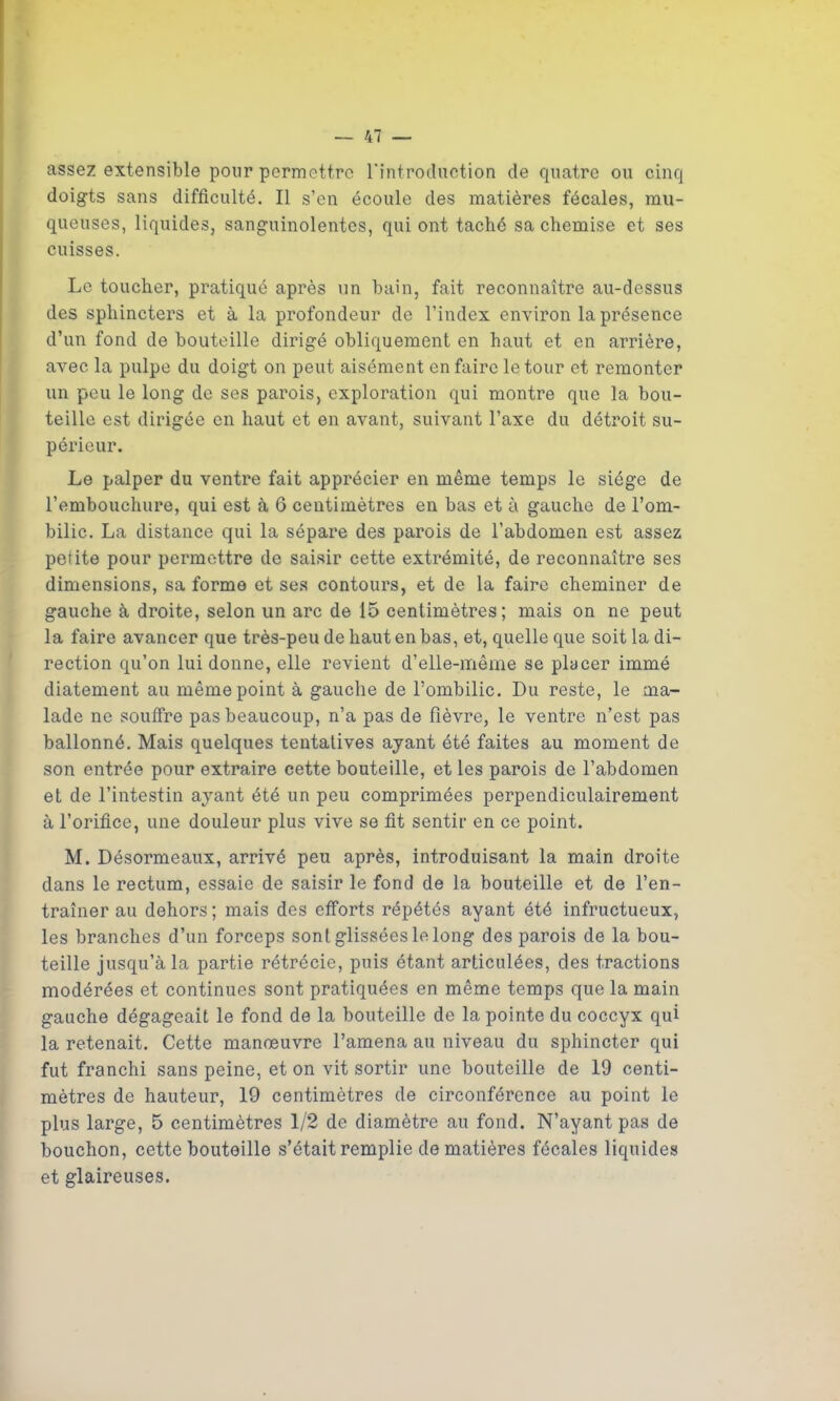 assez extensible pour permettre l'introduction de quatre ou cinq doigts sans difficulté. Il s’en écoule des matières fécales, mu- queuses, liquides, sanguinolentes, qui ont taché sa chemise et ses cuisses. Le toucher, pratiqué après un bain, fait reconnaître au-dessus des sphincters et à la profondeur de l’index environ la présence d’un fond de bouteille dirigé obliquement en haut et en arrière, avec la pulpe du doigt on peut aisément en faire le tour et remonter un peu le long de ses parois, exploration qui montre que la bou- teille est dirigée en haut et en avant, suivant l’axe du détroit su- périeur. Le palper du ventre fait apprécier en même temps le siège de l’embouchure, qui est à 6 centimètres en bas et à gauche de l’om- bilic. La distance qui la sépare des parois de l’abdomen est assez petite pour permettre de saisir cette extrémité, de reconnaître ses dimensions, sa forme et ses contours, et de la faire cheminer de gauche à droite, selon un arc de 15 centimètres; mais on ne peut la faire avancer que très-peu de haut en bas, et, quelle que soit la di- rection qu’on lui donne, elle revient d’elle-même se placer immé diatement au même point à gauche de l’ombilic. Du reste, le ma- lade ne souffre pas beaucoup, n’a pas de fièvre, le ventre n’est pas ballonné. Mais quelques tentatives ayant été faites au moment de son entrée pour extraire cette bouteille, et les parois de l’abdomen et de l’intestin ayant été un peu comprimées perpendiculairement à l’orifice, une douleur plus vive se fit sentir en ce point. M. Désormeaux, arrivé peu après, introduisant la main droite dans le rectum, essaie de saisir le fond de la bouteille et de l’en- traîner au dehors; mais des efforts répétés ayant été infructueux, les branches d’un forceps sont glissées le long des parois de la bou- teille jusqu’à la partie rétrécie, puis étant articulées, des tractions modérées et continues sont pratiquées en même temps que la main gauche dégageait le fond de la bouteille de la pointe du coccyx qui la retenait. Cette manœuvre l’amena au niveau du sphincter qui fut franchi sans peine, et on vit sortir une bouteille de 19 centi- mètres de hauteur, 19 centimètres de circonférence au point le plus large, 5 centimètres 1/2 de diamètre au fond. N’ayant pas de bouchon, cette bouteille s’était remplie de matières fécales liquides et glaireuses.