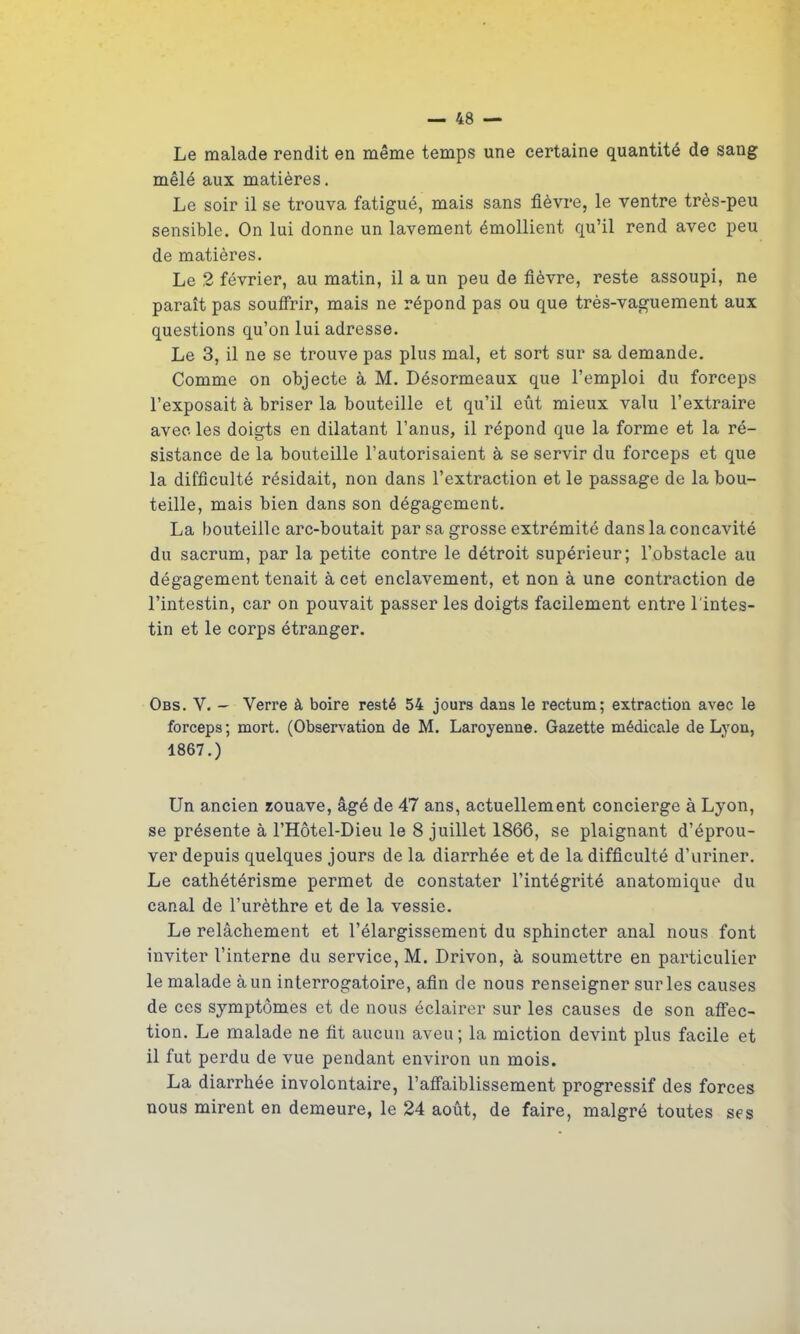 Le malade rendit en même temps une certaine quantité de sang mêlé aux matières. Le soir il se trouva fatigué, mais sans fièvre, le ventre très-peu sensible. On lui donne un lavement émollient qu’il rend avec peu de matières. Le 2 février, au matin, il a un peu de fièvre, reste assoupi, ne paraît pas souffrir, mais ne répond pas ou que très-vaguement aux questions qu’on lui adresse. Le 3, il ne se trouve pas plus mal, et sort sur sa demande. Comme on objecte à M. Désormeaux que l’emploi du forceps l’exposait à briser la bouteille et qu’il eût mieux valu l’extraire avec les doigts en dilatant l’anus, il répond que la forme et la ré- sistance de la bouteille l’autorisaient à se servir du forceps et que la difficulté résidait, non dans l’extraction et le passage de la bou- teille, mais bien dans son dégagement. La bouteille arc-boutait par sa grosse extrémité dans la concavité du sacrum, par la petite contre le détroit supérieur; l’obstacle au dégagement tenait à cet enclavement, et non à une contraction de l’intestin, car on pouvait passer les doigts facilement entre l'intes- tin et le corps étranger. Obs. Y. — - Verre à boire resté 54 jours dans le rectum; extraction avec le forceps; mort. (Observation de M. Laroyenue. Gazette médicale de Lyon, 1867.) Un ancien zouave, âgé de 47 ans, actuellement concierge à Lyon, se présente à l’Hôtel-Dieu le 8 juillet 1866, se plaignant d’éprou- ver depuis quelques jours de la diarrhée et de la difficulté d’uriner. Le cathétérisme permet de constater l’intégrité anatomique du canal de l’urèthre et de la vessie. Le relâchement et l’élargissement du sphincter anal nous font inviter l’interne du service, M. Drivon, à soumettre en particulier le malade à un interrogatoire, afin de nous renseigner sur les causes de ces symptômes et de nous éclairer sur les causes de son affec- tion. Le malade ne fit aucun aveu; la miction devint plus facile et il fut perdu de vue pendant environ un mois. La diarrhée involontaire, l’affaiblissement progressif des forces nous mirent en demeure, le 24 août, de faire, malgré toutes ses