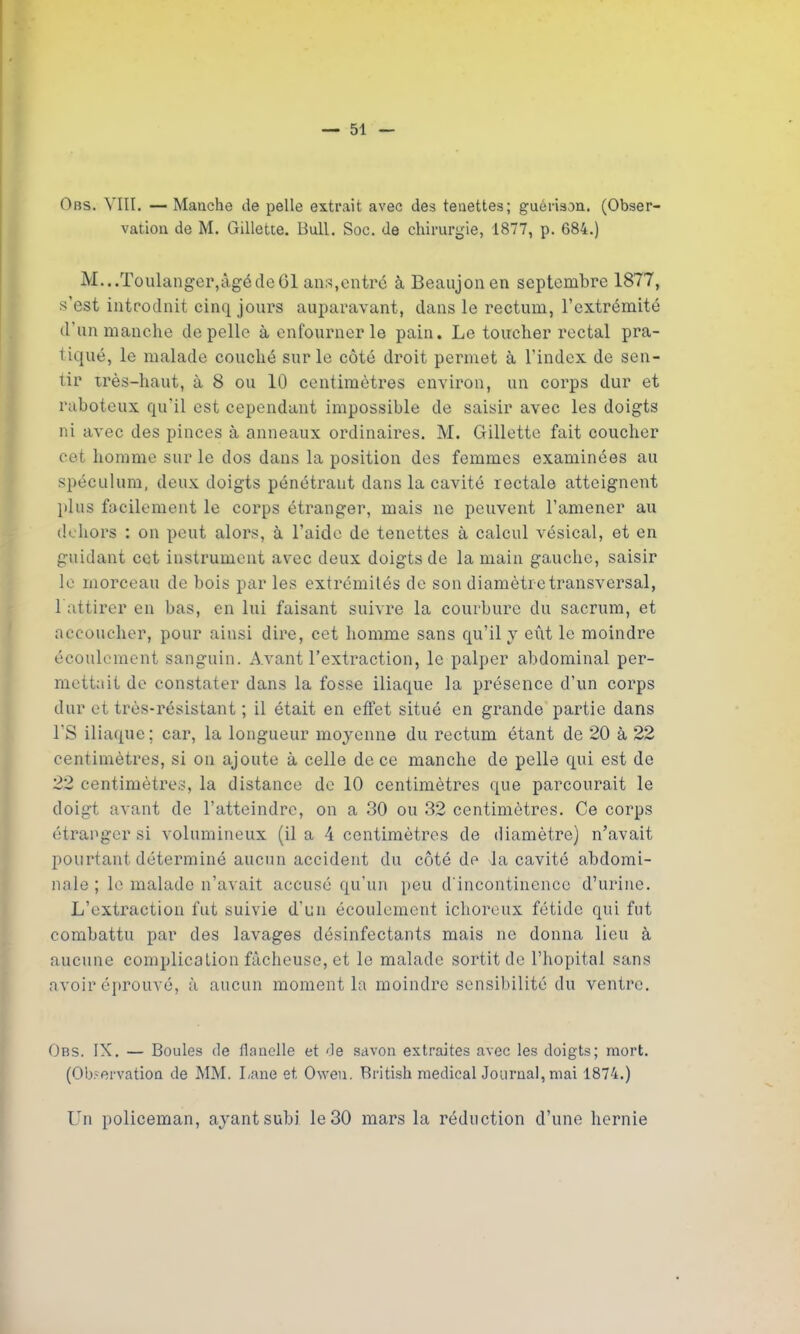 Obs. VIII. — Manche de pelle extrait avec des tenettes; guérison. (Obser- vation de M. Gillette. Bull. Soc. de chirurgie, 1877, p. 684.) M...Toulanger,âgé de 61 ans,entre à Beaujonen septembre 1877, s’est inteodnit cinq jours auparavant, dans le rectum, l’extrémité d’un manche de pelle à enfourner lo pain. Le toucher rectal pra- tiqué, le malade couché sur le côté droit permet à l’index de sen- tir très-haut, à 8 ou 10 centimètres environ, un corps dur et raboteux qu'il est cependant impossible de saisir avec les doigts ni avec des pinces à anneaux ordinaires. M. Gillette fait coucher cet homme sur le dos dans la position des femmes examinées au spéculum, deux doigts pénétrant dans la cavité rectale atteignent plus facilement le corps étranger, mais ne peuvent l’amener au dehors : on peut alors, à l’aide de tenettes à calcul vésical, et en guidant cet instrument avec deux doigts de la main gauche, saisir le morceau de bois par les extrémités de son diamètre transversal, 1 attirer en bas, en lui faisant suivre la courbure du sacrum, et accoucher, pour ainsi dire, cet homme sans qu’il y eût le moindre écoulement sanguin. Avant l’extraction, le palper abdominal per- mettait de constater dans la fosse iliaque la présence d’un corps dur et très-résistant ; il était en etfet situé en grande partie dans l’S iliaque; car, la longueur moyenne du rectum étant de 20 à 22 centimètres, si on ajoute à celle de ce manche de pelle qui est de 22 centimètres, la distance de 10 centimètres que parcourait le doigt avant de l’atteindre, on a 30 ou 32 centimètres. Ce corps étranger si volumineux (il a 4 centimètres de diamètre) n’avait pourtant déterminé aucun accident du côté de la cavité abdomi- nale ; le malade n’avait accusé qu’un peu d'incontinence d’urine. L’extraction fut suivie d’un écoulement ichoreux fétide qui fut combattu par des lavages désinfectants mais ne donna lieu à aucune complication fâcheuse, et le malade sortit de l’hôpital sans avoir éprouvé, à aucun moment la moindre sensibilité du ventre. Obs. IX. — Boules de Ilanclle et de savon extraites avec les doigts; mort. (Observation de MM. Lane et Oweu. Rritish medical Journal, mai 1874.) LTn policeman, ayant subi le 30 mars la réduction d’une hernie