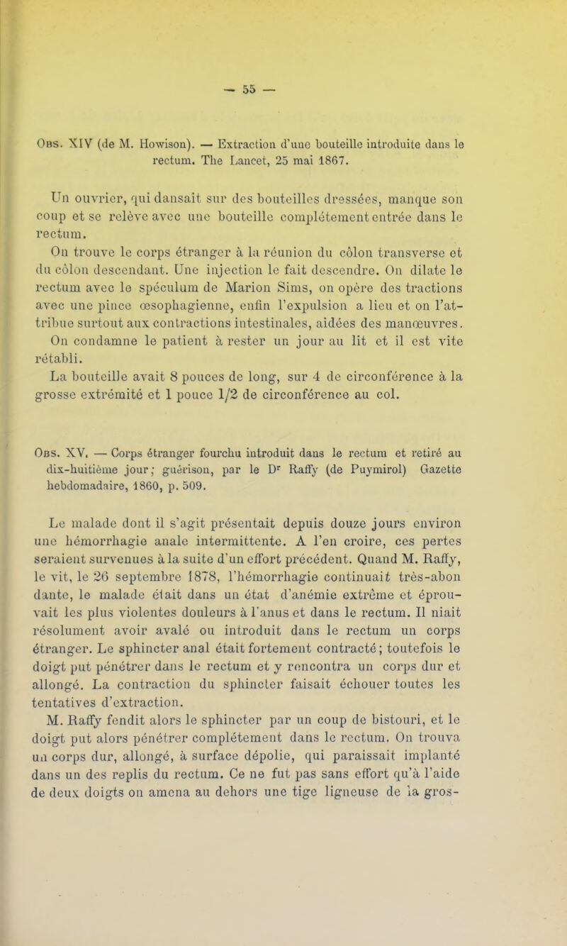 Obs. XIV (de M. Howison). — Extraction d'une bouteille introduite dans le rectum. The Lancet, 25 mai 1867. Un ouvrier, qui dansait sur des bouteilles dressées, manque son coup et se relève avec une bouteille complètement entrée dans le rectum. On trouve le corps étranger à la réunion du côlon transverse et du côlon descendant. Une injection le fait descendre. On dilate le rectum avec le spéculum de Marion Sims, on opère des tractions avec une pince œsophagienne, enfin l’expulsion a lieu et on l’at- tribue surtout aux contractions intestinales, aidées des manœuvres. On condamne le patient à rester un jour au lit et il est vite rétabli. La bouteille avait 8 pouces de long, sur 4 de circonférence à la grosse extrémité et 1 pouce 1/2 de circonférence au col. Obs. XV. — Corps étranger fourchu introduit dans le rectum et retiré au dix-huitième jour; guérison, par le Dr Raffy (de Puymirol) Gazette hebdomadaire, 1860, p. 509. Le malade dont il s’agit présentait depuis douze jours environ une hémorrhagie anale intermittente. A l’en croire, ces pertes seraient survenues à la suite d'un effort précédent. Quand M. Raffy, le vit, le 26 septembre 1878, l’hémorrhagie continuait très-abon dan te, le malade él ait dans un état d’anémie extrême et éprou- vait les plus violentes douleurs à l’anus et dans le rectum. Il niait résolument avoir avalé ou introduit dans le rectum un corps étranger. Le sphincter anal était fortement contracté; toutefois le doigt put pénétrer dans le rectum et y rencontra un corps dur et allongé. La contraction du sphincter faisait échouer toutes les tentatives d’extraction. M. Raffy fendit alors le sphincter par un coup de bistouri, et le doigt put alors pénétrer complètement dans le rectum. On trouva un corps dur, allongé, à surface dépolie, qui paraissait implanté dans un des replis du rectum. Ce ne fut pas sans effort qu’à l’aide de deux doigts on amena au dehors une tige ligneuse de la gros-