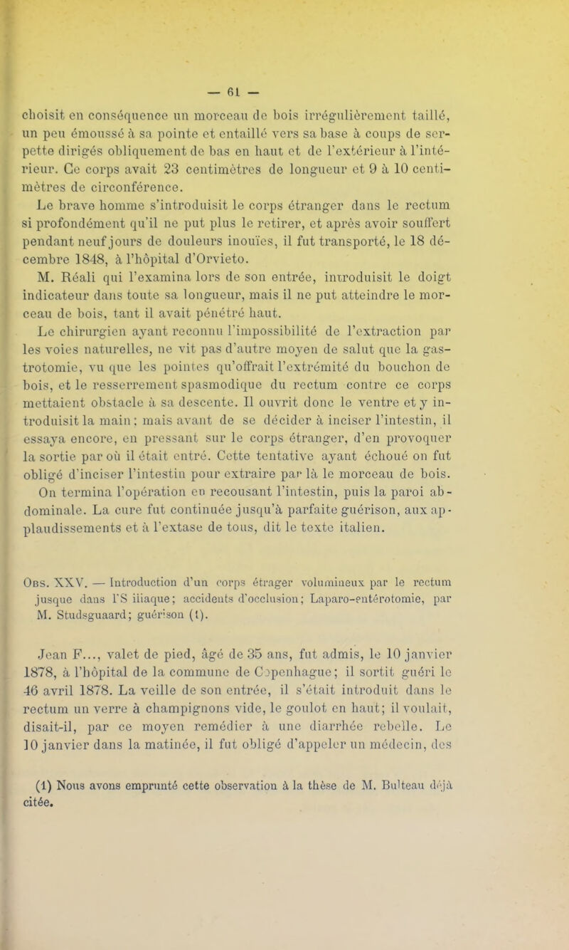 choisit en conséquence un monceau de bois irrégulièrement taillé, un peu émoussé à sa pointe et entaillé vers sa base à coups de ser- pette dirigés obliquement de bas en haut et de l’extérieur à l’inté- rieur. Ce corps avait 23 centimètres de longueur et 9 à 10 centi- mètres de circonférence. Le brave homme s’introduisit le corps étranger dans le rectum si profondément qu’il ne put plus le retirer, et après avoir souffert pendant neuf jours de douleurs inouïes, il fut transporté, le 18 dé- cembre 1848, à l’hôpital d’Orvieto. M. Réali qui l’examina lors de son entrée, introduisit le doigt indicateur dans toute sa longueur, mais il ne put atteindre le mor- ceau de bois, tant il avait pénétré haut. Le chirurgien ayant reconnu l’impossibilité de l’extraction par les voies naturelles, ne vit pas d’autre moyen de salut que la gas- trotomie, vu que les pointes qu’offrait l’extrémité du bouchon de bois, et le resserrement spasmodique du rectum confrc ce corps mettaient obstacle à sa descente. Il ouvrit donc le ventre et y in- troduisit la main : mais avant de se décider à inciser l’intestin, il essaya encore, en pressant sur le corps étranger, d’en provoquer la sortie par où il était entré. Cette tentative ayant échoué on fut obligé d’inciser l’intestin pour extraire par là le morceau de bois. On termina l’opération en recousant l’intestin, puis la paroi ab- dominale. La cure fut continuée jusqu’à parfaite guérison, aux ap- plaudissements et à l’extase de tous, dit le texte italien. Obs. XXV. — Introduction d’un corps étrager volumineux par le rectum jusque dans l'S iliaque; accidents d’occlusion; Laparo-entérotomie, par M. Studsguaard; guérison ({). Jean F..., valet de pied, âgé de 35 ans, fut admis, le 10 janvier 1878, à l’hôpital de la commune de Copenhague; il sortit guéri le 46 avril 1878. La veille de son entrée, il s’était introduit dans le rectum un verre à champignons vide, le goulot en haut; il voulait, disait-il, par ce moyen remédier à une diarrhée rebelle. Le 10 janvier dans la matinée, il fut obligé d’appeler un médecin, des (1) Nous avons emprunté cette observation à la thèse de M. Bulteau déjà citée.