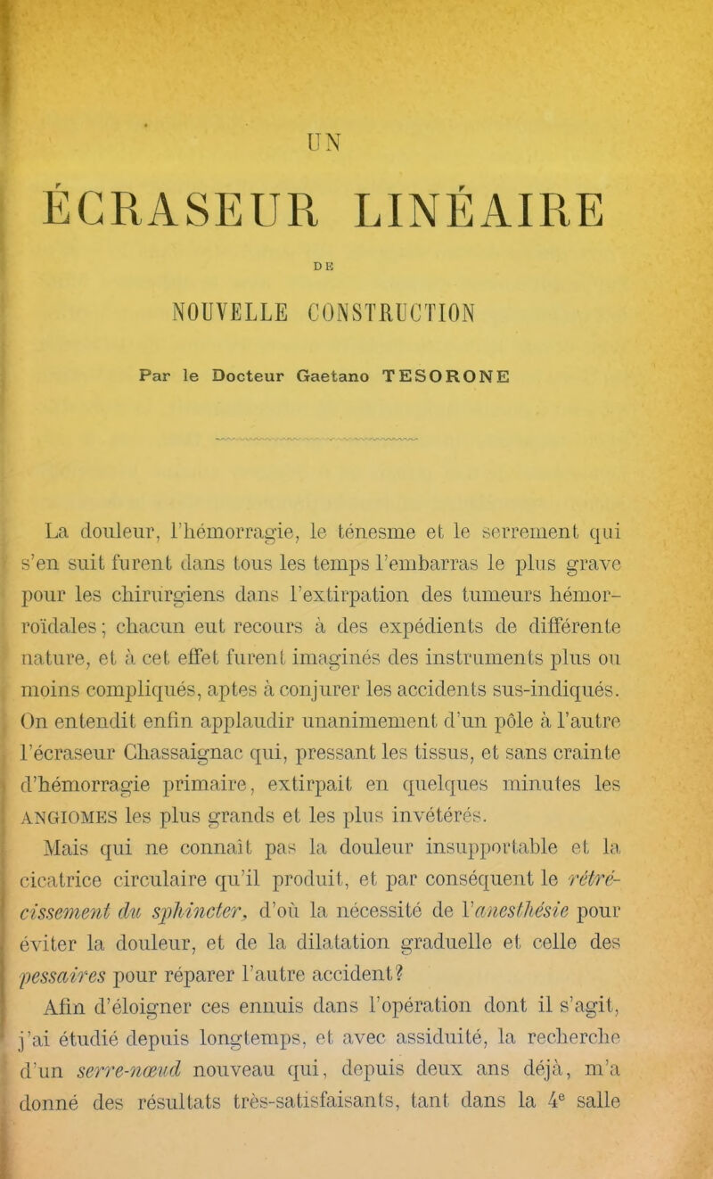 UN ÉCRASEUR LINÉAIRE DE NOUVELLE CONSTRUCTION Par le Docteur Gaetano TESORONE La douleur, l’hémorragie, le ténesme et le serrement qui s’en suit furent dans tous les temps l’embarras le plus grave pour les chirurgiens dans l’extirpation des tumeurs hémor- roïdales ; chacun eut recours à des expédients de différente nature, et tà cet effet furent imaginés des instruments plus ou moins compliqués, aptes à conjurer les accidents sus-indiqués. On entendit enfin applaudir unanimement d’un pôle à l’autre l’écraseur Ghassaignac qui, pressant les tissus, et sans crainte d’hémorragie primaire, extirpait en quelques minutes les ANGIOMES les plus grands et les plus invétérés. Mais qui ne connaît pas la douleur insupportable et la, cicatrice circulaire qu’il produit, et par conséquent le rétré- cissemeyit du sphincter, d’où la nécessité de Vanesthésie pour éviter la douleur, et de la dilatation graduelle et celle des pessaires pour réparer l’autre accident? Afin d’éloigner ces ennuis dans l’opération dont il s’agit, j’ai étudié depuis longtemps, et avec assiduité, la recherche d’un serre-nœud nouveau qui, depuis deux ans déjà, m’a donné des résultats très-satisfaisants, tant dans la 4® salle