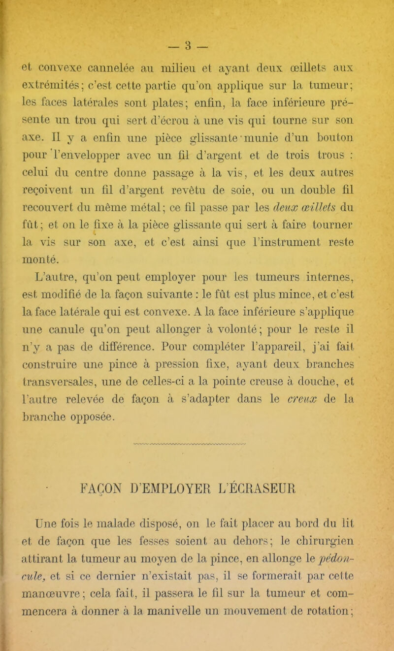 et convexe cannelée au milieu et ayant deux œillets aux extrémités; c’est cette partie qu’on applique sur la tumeur; les faces latérales sont plates; enfin, la face inférieure pré- sente un trou qui sert d’écrou à une vis qui tourne sur son axe. 11 y a enfin une pièce glissante 'munie d’un bouton pour Tenvelopper avec un fil d’argent et de trois trous : celui du centre donne passage à la vis, et les deux autres reçoivent un fil d’argent revêtu de soie, ou un double fil recouvert du même métal ; ce fil passe par les deux œillets du fût ; et on le fixe à la pièce glissante qui sert à faire tourner la vis sur son axe, et c’est ainsi que l’instrument reste monté. L’autre, qu’on peut employer pour les tumeurs internes, est modifié de la façon suivante : le fût est plus mince, et c’est la face latérale qui est convexe. A la face inférieure s’applique une canule qu’on peut allonger à volonté; pour le reste il n’y a pas de différence. Pour compléter l’appareil, j’ai fait construire une pince à pression fixe, ayant deux branches transversales, une de celles-ci a la pointe creuse à douche, et l’autre relevée de façon à s’adapter dans le creux de la branche opposée. FAÇON D’EMPLOYER L’ÉGRASEUR Une fois le malade disposé, on le fait placer au hord du lit et de façon que les fesses soient au dehors; le chirurgien attirant la tumeur au moyen de la pince, en allonge pédon- cule, et si ce dernier n’existait pas, il se formerait par cet te manœuvre; cela fait, il passera le fil sur la tumeur et com- mencera à donner à la manivelle un mouvement de rotation;