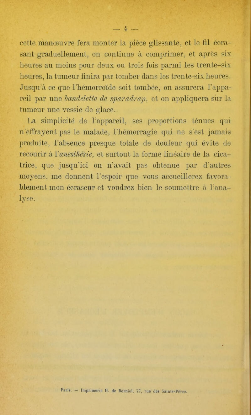 jP cette manœuvre fera monter la pièce glissante, et le til écra- sant graduellement, on continue à comprimer, et après six heures au moins pour deux ou trois fois parmi les trente-six lieures, la tumeur finira par tomber dans les trente-six heures. Jusqu’à ce que l’hémorroïde soit tombée, on assurera l’apjxa- reil par une dandelette de sjparadrap, et on appliquera siir la tumeur une vessie de glace. La simplicité de l’appareil, ses proportions ténues qui n’effrayent pas le malade, l’hémorragie qui ne s’est jamais produite, l’absence presque totale de douleur qui évite de recourir à Y anesthésie, et surtout la forme linéaire de la cica- trice, que jusqu'ici on n’avait pas obtenue par d’autres moyens, me donnent l’espoir que vous accueillerez favora- blement mon écraseur et voudrez bien le soumettre à l’ana- lyse. Paris. — Imprimerio H. de Borniol, 77, rue des Sainls-Pt’res.