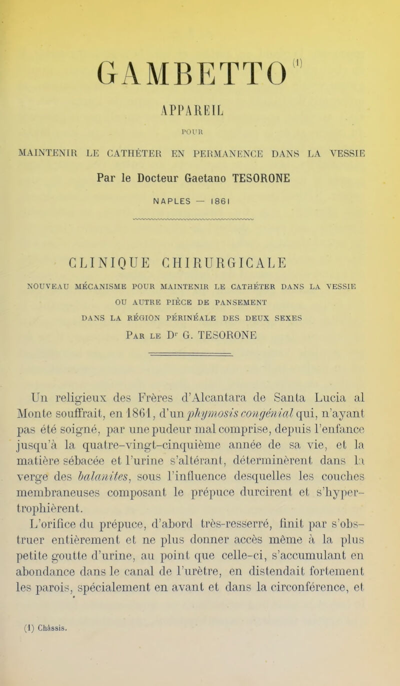 GAMBE T T 01,1 APPAREIL TOUR MAINTENIR LE CATHÉTER EN PERMANENCE DANS LA VESSIE Par le Docteur Gaetano TESORONE NAPLES — 1861 CLINIQUE CHIRURGICALE NOUVEAU MÉCANISME POUR MAINTENIR LE CATHÉTER DANS LA VESSIE OU AUTRE PIÈCE DE PANSEMENT DANS LA RÉGION PÉRINÉALE DES DEUX SEXES Par le D1' G. TESORONE Un religieux des Frères d’Alcantara de Santa Lucia al Monte souffrait, en 1861, d’unphymosis congénial qui, n’ayant pas été soigné, par une pudeur mal comprise, depuis l’enfance jusqu’à la quatre-vingt-cinquième année de sa vie, et la matière sébacée et l’urine s’altérant, déterminèrent dans la verge des balanites, sous l’influence desquelles les couches membraneuses composant le prépuce durcirent et s’kyper- trophièrent. L’orifice du prépuce, d’abord très-resserré, finit par s’obs- truer entièrement et ne plus donner accès même à la plus petite goutte d’urine, au point que celle-ci, s’accumulant en abondance dans le canal de l’urètre, en distendait fortement les parois, spécialement en avant et dans la circonférence, et