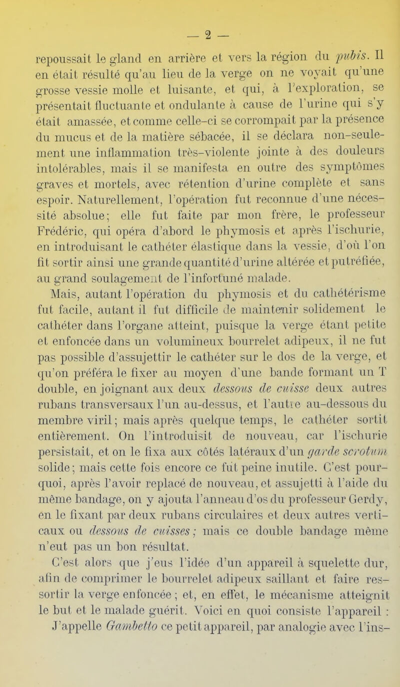 repoussait le gland en arrière et vers la région du pubis. Il en était résulté qu’au lieu de la verge on ne voyait qu une grosse vessie molle et luisante, et qui, à l’exploration, se présentait fluctuante et ondulante à cause de 1 urine qui s y était amassée, et comme celle-ci se corrompait par la présence du mucus et de la matière sébacée, il se déclara non-seule- ment une inflammation très-violente jointe à des douleurs intolérables, mais il se manifesta en outre des symptômes graves et mortels, avec rétention d’urine complète et sans espoir. Naturellement, l’opération fut reconnue d’une néces- sité absolue; elle fut faite par mon frère, le professeur Frédéric, qui opéra d’abord le phymosis et après l’ischurie, en introduisant le cathéter élastique dans la vessie, d’où l’on lit sortir ainsi une grande quantité d’urine altérée et putréfiée, au grand soulagement de l’infortuné malade. Mais, autant l’opération du phymosis et du cathétérisme fut facile, autant il fut difficile de maintenir solidement le cathéter dans l’organe atteint, puisque la verge étant petite et enfoncée dans un volumineux bourrelet adipeux, il ne fut pas possible d’assujettir le cathéter sur le dos de la verge, et qu’on préféra le fixer au moyen d’une bande formant un T double, en joignant aux deux dessous de cuisse deux autres rubans transversaux l’un au-dessus, et l’autre au-dessous du membre viril; mais après quelque temps, le cathéter sortit entièrement. On l’introduisit de nouveau, car l’ischurie persistait, et on le fixa aux côtés latéraux d’un garde scrotum solide; mais cette fois encore ce fut peine inutile. C’est pour- quoi, après l’avoir replacé de nouveau, et assujetti à l’aide du même bandage, on y ajouta l’anneau d’os du professeur Gerdy, en le fixant par deux rubans circulaires et deux autres verti- caux ou dessous de cuisses ; mais ce double bandage même n’eut, pas un bon résultat. C’est alors que j’eus l’idée d’un appareil à squelette dur, afin de comprimer le bourrelet adipeux saillant et faire res- sortir la verge enfoncée ; et, en effet, le mécanisme atteignit le but et le malade guérit. Voici en quoi consiste l’appareil : J’appelle Gambetto ce petit appareil, par analogie avec Fins-