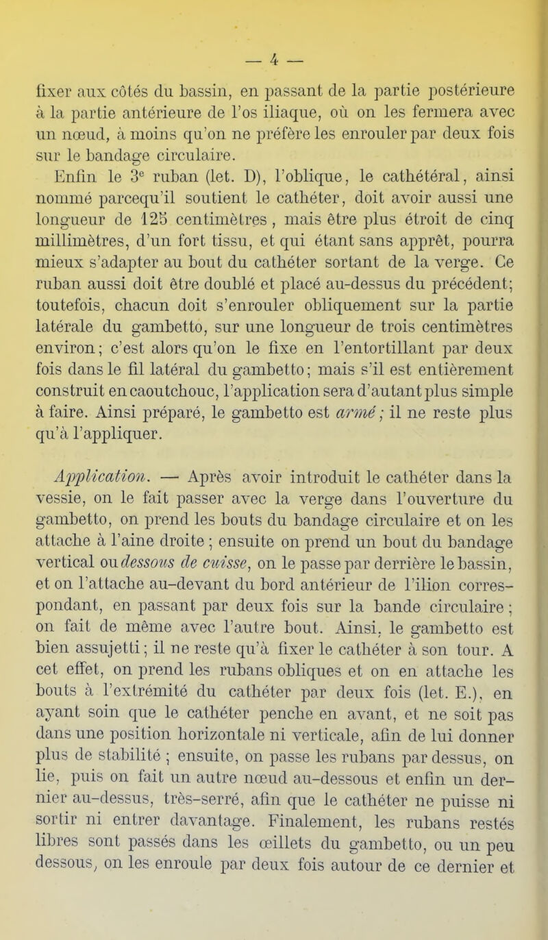 fixer aux côtés du bassin, en passant de la partie postérieure à la partie antérieure de l’os iliaque, où on les fermera avec un nœud, à moins qu’on ne préfère les enrouler par deux fois sur le bandage circulaire. Enfin le 3e ruban (let. D), l’oblique, le cathétéral, ainsi nommé parcequ’il soutient le cathéter, doit avoir aussi une longueur de 12b centimètres , mais être plus étroit de cinq millimètres, d’un fort tissu, et qui étant sans apprêt, pourra mieux s’adapter au bout du cathéter sortant de la verge. Ce ruban aussi doit être doublé et placé au-dessus du précédent; toutefois, chacun doit s’enrouler obliquement sur la partie latérale du gambetto, sur une longueur de trois centimètres environ; c’est alors qu’on le fixe en l’entortillant par deux fois dans le fil latéral du gambetto; mais s’il est entièrement construit en caoutchouc, l’application sera d’autant plus simple à faire. Ainsi préparé, le gambetto est armé ; il ne reste plus qu’à l’appliquer. Application. — Après avoir introduit le cathéter dans la vessie, on le fait passer avec la verge dans l’ouverture du gambetto, on prend les bouts du bandage circulaire et on les attache à l’aine droite ; ensuite on prend un bout du bandage vertical ou dessous de cuisse, on le passe par derrière le bassin, et on l’attache au-devant du bord antérieur de l’ilion corres- pondant, en passant par deux fois sur la bande circulaire ; on fait de même avec l’autre bout. Ainsi, le gambetto est bien assujetti; il ne reste qu’à fixer le cathéter à son tour. A cet effet, on prend les rubans obliques et on en attache les bouts à l’extrémité du cathéter par deux fois (let. E.), en ayant soin que le cathéter penche en avant, et ne soit pas dans une position horizontale ni verticale, afin de lui donner plus de stabilité ; ensuite, on passe les rubans pardessus, on lie, puis on fait un autre nœud au-dessous et enfin un der- nier au-dessus, très-serré, afin que le cathéter ne puisse ni sortir ni entrer davantage. Finalement, les rubans restés libres sont passés dans les œillets du gambetto, ou un peu dessous, on les enroule par deux fois autour de ce dernier et