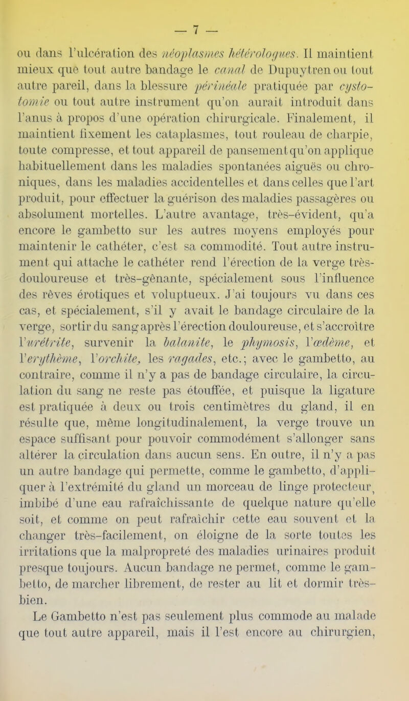 ou dans l’ulcération des néoplasmes hétérologues. Il maintient, mieux que tout autre bandage le canal de Dupuytrenou tout autre pareil, dans la blessure périnéale pratiquée par cysto- tomie ou tout autre instrument qu’on aurait introduit dans l’anus à propos d’une opération chirurgicale. Finalement, il maintient lixement les cataplasmes, tout rouleau de charpie, toute compresse, et tout appareil de pansement qu’on applique habituellement dans les maladies spontanées aiguës ou chro- niques, dans les maladies accidentelles et dans celles que l’art produit, pour effectuer la guérison des maladies passagères ou absolument mortelles. L’autre avantage, très-évident, qu’a encore le gambetto sur les autres moyens employés pour maintenir le cathéter, c’est sa commodité. Tout autre instru- ment qui attache le cathéter rend l’érection de la verge très- douloureuse et très-gênante, spécialement sous l’influence des rêves érotiques et voluptueux. J’ai toujours vu dans ces cas, et spécialement, s’il y avait le bandage circulaire de la verge, sortir du sang après l’érection douloureuse, et s’accroître Y urétrite, survenir la balanite, le phymosis, Vœdème, et Y ery thème, Y orchite, les ragades, etc.; avec le gambetto, au contraire, comme il n’y a pas de bandage circulaire, la circu- lation du sang ne reste pas étouffée, et puisque la ligature est pratiquée à deux ou trois centimètres du gland, il en résulte que, même longitudinalement, la verge trouve un espace suffisant pour pouvoir commodément s’allonger sans altérer la circulation dans aucun sens. En outre, il n’y a pas un autre bandage qui permette, comme le gambetto, d’appli- quer à l’extrémité du gland un morceau de linge protecteur, imbibé d’une eau rafraîchissante de quelque nature qu’elle soit, et comme on peut rafraîchir cette eau souvent et la changer très-facilement, on éloigne de la sorte toutes les irritations que la malpropreté des maladies urinaires produit presque toujours. Aucun bandage ne permet, comme le gam- betto, de marcher librement, de rester au fit et dormir très- bien. Le Gambetto n’est pas seulement plus commode au malade que tout autre appareil, mais il l’est encore au chirurgien,