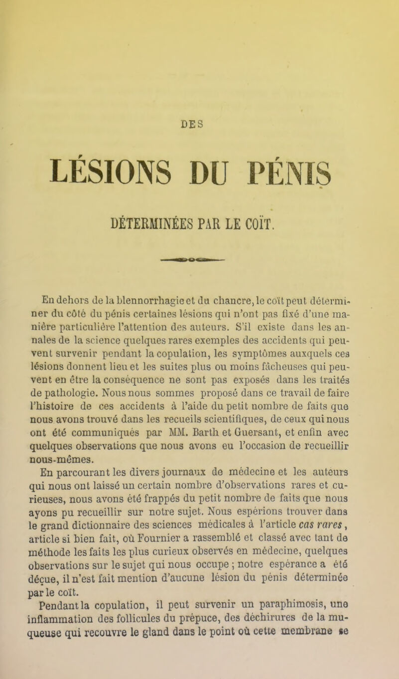 DES LÉSIONS DU r DÉTERMINÉES PAR LE COÏT. En dehors de la blennorrhagie et du chancre, le coït peut détermi- ner du côté du pénis certaines lésions qui n’ont pas fixé d’une ma- nière particulière l’attention des auteurs. S’il existe dans les an- nales de la science quelques rares exemples des accidents qui peu- vent survenir pendant la copulation, les symptômes auxquels ces lésions donnent lieu et les suites plus ou moins fâcheuses qui peu- vent en être la conséquence ne sont pas exposés dans les traités de pathologie. Nous nous sommes proposé dans ce travail de faire l’histoire de ces accidents à l’aide du petit nombre de faits que nous avons trouvé dans les recueils scientifiques, de ceux qui nous ont été communiqués par MM. Barth et Guersant, et enfin avec quelques observations que nous avons eu l’occasion de recueillir nous-mêmes. En parcourant les divers journaux de médecine et les auteurs qui nous ont laissé un certain nombre d’observations rares et cu- rieuses, nous avons été frappés du petit nombre de faits que nous ayons pu recueillir sur notre sujet. Nous espérions trouver dans le grand dictionnaire des sciences médicales à l’article cas rares, article si bien fait, où Fournier a rassemblé et classé avec tant de méthode les faits les plus curieux observés en médecine, quelques observations sur le sujet qui nous occupe ; notre espérance a été déçue, il n’est fait mention d’aucune lésion du pénis déterminée parle coït. Pendant la copulation, il peut survenir un paraphimosis, une inflammation des follicules du prépuce, des déchirures de la mu- queuse qui recouvre le gland dans le point où cette membrane se