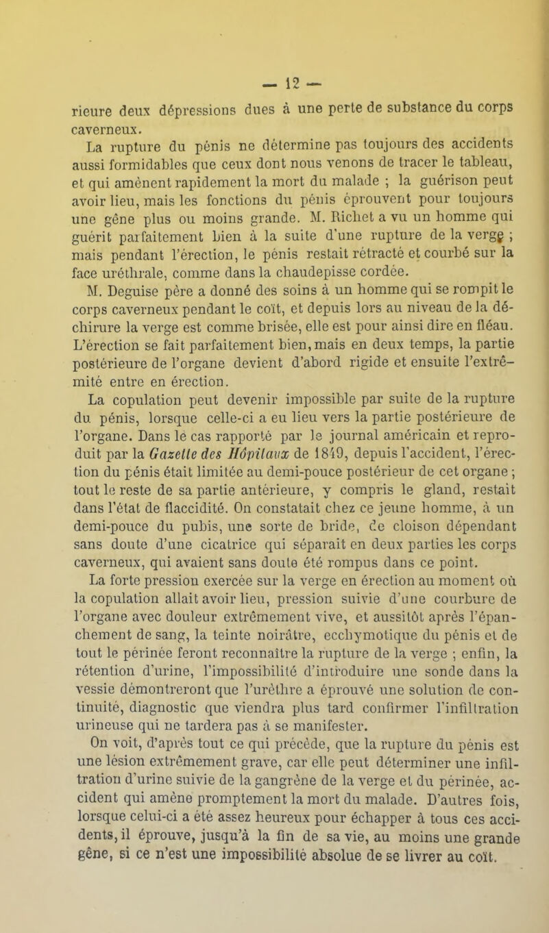 rieure deux dépressions dues à une perte de substance du corps caverneux. La rupture du pénis ne détermine pas toujours des accidents aussi formidables que ceux dont nous venons de tracer le tableau, et qui amènent rapidement la mort du malade ; la guérison peut avoir lieu, mais les fonctions du pénis éprouvent pour toujours une gêne plus ou moins grande. M. Richet a vu un homme qui guérit parfaitement bien à la suite d’une rupture de la vergg ; mais pendant l’érection, le pénis restait rétracté et courbé sur la face uréthrale, comme dans la chaudepisse cordée. M. Déguisé père a donné des soins à un homme qui se rompit le corps caverneux pendant le coït, et depuis lors au niveau de la dé- chirure la verge est comme brisée, elle est pour ainsi dire en fléau. L’érection se fait parfaitement bien, mais en deux temps, la partie postérieure de l’organe devient d’abord rigide et ensuite l’extré- mité entre en érection. La copulation peut devenir impossible par suite de la rupture du. pénis, lorsque celle-ci a eu lieu vers la partie postérieure de l’organe. Dans le cas rapporté par le journal américain et repro- duit par la Gazelle des hôpitaux de 1849, depuis l’accident, l’érec- tion du pénis était limitée au demi-pouce postérieur de cet organe ; tout le reste de sa partie antérieure, y compris le gland, restait dans l’état de flaccidité. On constatait chez ce jeune homme, à un demi-pouce du pubis, une sorte de bride, de cloison dépendant sans doute d’une cicatrice qui séparait en deux parties les corps caverneux, qui avaient sans doute été rompus dans ce point. La forte pression exercée sur la verge en érection au moment où la copulation allait avoir lieu, pression suivie d’une courbure de l’organe avec douleur extrêmement vive, et aussitôt après l’épan- chement de sang, la teinte noirâtre, eccbymotique du pénis et de tout le périnée feront reconnaître la rupture de la verge ; enfin, la rétention d’urine, l’impossibilité d’introduire une sonde dans la vessie démontreront que l’urèthre a éprouvé une solution de con- tinuité, diagnostic que viendra plus tard confirmer l’infiltration urineuse qui ne tardera pas à se manifester. On voit, d’après tout ce qui précède, que la rupture du pénis est une lésion extrêmement grave, car elle peut déterminer une infil- tration d’urine suivie de la gangrène de la verge et du périnée, ac- cident qui amène promptement la mort du malade. D’autres fois, lorsque celui-ci a été assez heureux pour échapper à tous ces acci- dents, il éprouve, jusqu’à la fin de sa vie, au moins une grande gêne, si ce n’est une impossibilité absolue de se livrer au coït.