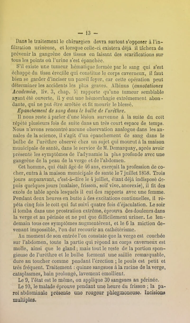 Dana le traitement le chirurgien devra surtout s’opposer à l’in- filtration urmeuse, et lorsque celle-ci existera déjà il tâchera de prévenir la gangrène des tissus en faisant des scarifications sur tous les points où l’urine s’est épanchée. S’il existe une tumeur hématique formée par le sang qui s’est échappé du tissu érec.tile qui constitue le corps caverneux, il faut bien se garder d’inciser un pareil foyer, car cette opération peut déterminer les accidents les plus graves. Albinus (annolaliones Academiœ, liv. 3, chap. 5) rapporte qu’une tumeur semblable ayant été ouverte, il y eut une hémorrhagie extrêmement abon- dante, qui ne put être arrêtée et fit mourir le blessé. Epanchement de sang dans le bulbe de l'urèthre. Il nous reste à parler d’une lésion survenue à la suite du coït répété plusieurs fois de suite dans un très court espace de temps. Nous n’avons rencontré aucune observation analogue dans les an- nales de la science, il s’agit d’un épanchement de sang dans le bulbe de l’urèthre observé chez un sujet qui mourut à la maison municipale de santé, dans le service deM. Demarquay, après avoir présenté les symptômes de l’adynamie la plus profonde avec une gangrène de la peau de la verge et de l’abdomen. Cet homme, qui était âgé de 46 ans, exerçait la profession de co- cher, entra à la maison municipale de santé le 7 juillet 1858. Trois jours auparavant, c’est-à-dire le 4 juillet, étant déjà indisposé de- puis quelques jours (malaise, frisson, soif vive, anorexie), il fit des excès de table après lesquels il eut des rapports avec une femme. Pendant deux heures en butte à des excitations continuelles, il ré- péta cinq fois le coït qui fut suivi quatre fois d’éjaculation. Le soir il tomba dans une prostration extrême, éprouva des douleurs dans la verge et au périnée et ne put que difficilement uriner. Le len- demain tous ces symptômes augmentèrent, et le 6 la miction de- venant impossible, l’on dut recourir au cathétérisme. Au moment de son entrée l’on constate que la verge est couchée sur l’abdomen, toute la partie qui répond au corps caverneux est molle, ainsi que le gland ; mais tout le reste de la portion spon- gieuse de l’uréthre et le bulbe forment une saillie remarquable, dure au toucher comine pendant l’érection ; le pouls est petit et très fréquent. Traitement : quinze sangsues à la racine de la verge, cataplasmes, bain prolongé, lavement émollient. Le 9, l’état est le même, on applique 30 sangsues au périnée. Le 10, le fiialade éprouve pendant une heure du frisson ; la pa- roi abdominale présente une rougeur phlegmoneuse. Incisions multiples.