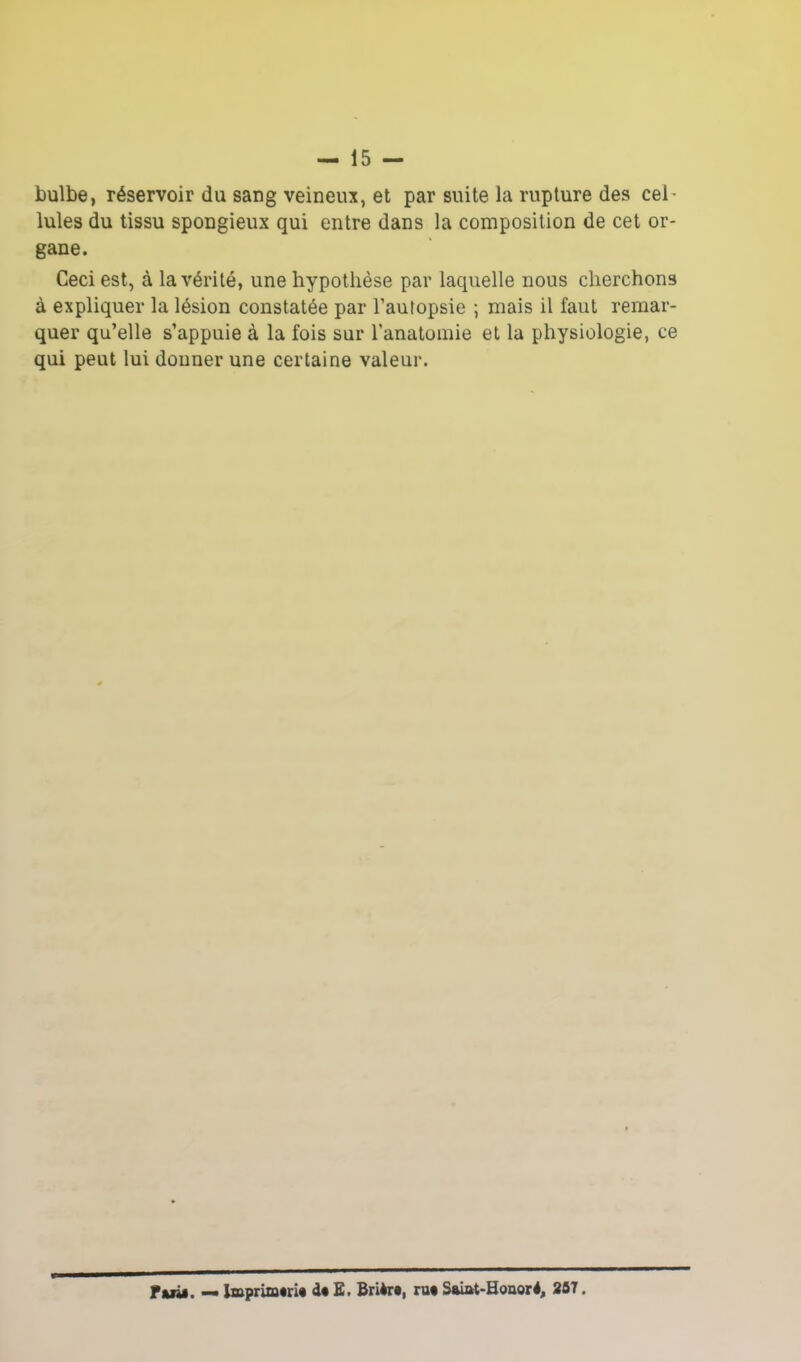 bulbe, réservoir du sang veineux, et par suite la rupture des cel- lules du tissu spongieux qui entre dans la composition de cet or- gane. Ceci est, à la vérité, une hypothèse par laquelle nous cherchons à expliquer la lésion constatée par l’autopsie ; mais il faut remar- quer qu’elle s’appuie à la fois sur l’anatomie et la physiologie, ce qui peut lui donner une certaine valeur. Fuit. — toprimtrit dt £. Brièrt, rut Saiat-Bouoré, 257.