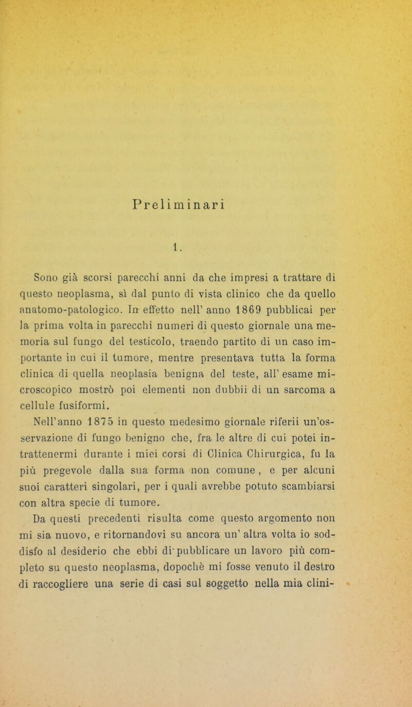 Sono già scorsi parecchi anni da che impresi a trattare di questo neoplasma, sì dal punto di vista clinico che da quello anatomo-patologico. In effetto nell’anno 1869 pubblicai per la prima volta in parecchi numeri di questo giornale una me- moria sul fungo del testicolo, traendo partito di un caso im- portante in cui il tumore, mentre presentava tutta la forma clinica di quella neoplasia benigna del teste, all’ esame mi- croscopico mostrò poi elementi non dubbii di un sarcoma a cellule fusiformi. Nell’anno 187 5 in questo medesimo giornale riferii un’os- servazione di fungo benigno che, fra le altre di cui potei in- trattenermi durante i miei corsi di Clinica Chirurgica, fu la più pregevole dalla sua forma non comune , e per alcuni suoi caratteri singolari, per i quali avrebbe potuto scambiarsi con altra specie di tumore. Da questi precedenti risulta come questo argomento non mi sia nuovo, e ritornandovi su ancora un’ altra volta io sod- disfo al desiderio che ebbi di'pubblicare un lavoro più com- pleto su questo neoplasma, dopoché mi fosse venuto il destro di raccogliere una serie di casi sul soggetto nella mia clini-