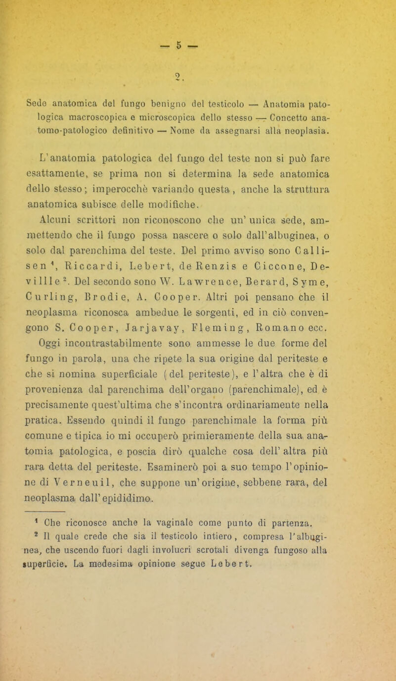 0 Sedo anatomica del fungo benigno del testicolo — Anatomia pato- logica macroscopica e microscopica dello stesso — Concetto ana- tomo-patologico definitivo — Nome da assegnarsi alla neoplasia. L’anatomia patologica del lungo del teste non si può fare esattamente, se prima non si determina la sede anatomica dello stesso; imperocché variando questa, anche la struttura anatomica subisce delle modifiche. Alcuni scrittori non riconoscono che un’ unica sede, am- mettendo che il fungo possa nascere o solo dall’albuginea, o solo dal parenchima del teste. Del primo avviso sono Cali i- sen\ Riccardi, Lebert, deRenzis e Ciccone, De- vi ili e * 2. Del secondo sono W. Lawrence, Berar d, S y m e, Curling, Brodie, A. Cooper. Altri poi pensano che il neoplasma riconosca ambedue le sorgenti, ed in ciò conven- gono S. Cooper, Jarjavay, Fleming, Romano ecc. Oggi incontrastabilmente sono ammesse le due forme del fungo in parola, una che ripete la sua origine dal periteste e che si nomina superficiale (del periteste), e l’altra che è di provenienza dal parenchima dell’organo (parenchimale), ed è precisamente quest’ultima che s’incontra ordinariamente nella pratica. Essendo quindi il fungo parenchimale la forma più comune e tipica io mi occuperò primieramente della sua ana- tomia patologica, e poscia dirò qualche cosa dell’altra più rara detta del periteste. Esaminerò poi a suo tempo l’opinio- ne di Verneuil, che suppone un’origine, sebbene rara, del neoplasma dall’epididimo. ’ Che riconosce anche la vaginale come punto ili partenza. 2 II quale crede che sia il testicolo intiero, compresa l’albugi- nea, che uscendo fuori dagli involucri scrotali divenga fungoso alla superficie. La medesima opinione segue Lebert.