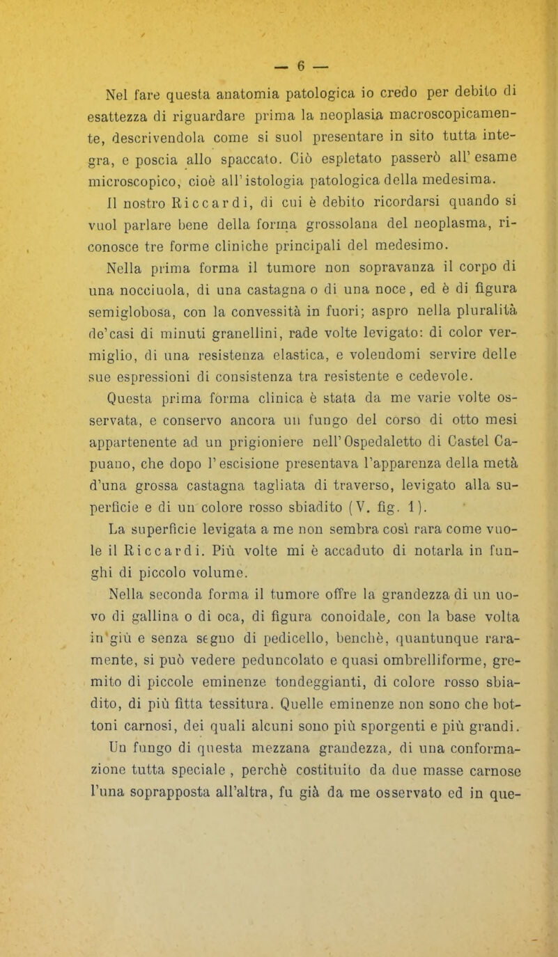 Nel fare questa anatomia patologica io credo per debito di esattezza di riguardare prima la neoplasia macroscopicamen- te, descrivendola come si suol presentare in sito tutta inte- gra, e poscia allo spaccato. Ciò espletato passerò all’ esame microscopico, cioè all'istologia patologica della medesima. il nostro Riccardi, di cui è debito ricordarsi quando si vuol parlare bene della forma grossolana del neoplasma, ri- conosce tre forme cliniche principali del medesimo. Nella prima forma il tumore non sopravanza il corpo di una nocciuola, di una castagna o di una noce, ed è di figura semiglobosa, con la convessità in fuori; aspro nella pluralità de1 casi di minuti granellini, rade volte levigato: di color ver- miglio, di una resistenza elastica, e volendomi servire delle sue espressioni di consistenza tra resistente e cedevole. Questa prima forma clinica è stata da me varie volte os- servata, e conservo ancora un fungo del corso di otto mesi appartenente ad un prigioniere nell’Ospedaletto di Castel Ca- puano, che dopo l’escisione presentava l’apparenza della metà d’una grossa castagna tagliata di traverso, levigato alla su- perficie e di un colore rosso sbiadito (V. fig. 1). La superficie levigata a me non sembra così rara come vuo- le il Riccardi. Più volte mi è accaduto di notarla in fun- ghi di piccolo volume. Nella seconda forma il tumore offre la grandezza di un uo- vo di gallina o di oca, di figura conoidale, con la base volta in'giù e senza segno di pedicello, benché, quantunque rara- mente, si può vedere peduncolato e quasi ombrelliforme, gre- mito di piccole eminenze tondeggianti, di colore rosso sbia- dito, di più fìtta tessitura. Quelle eminenze non sono che bot- toni carnosi, dei quali alcuni sono più sporgenti e più grandi. Un fungo di questa mezzana grandezza, di una conforma- zione tutta speciale , perchè costituito da due masse carnose Luna soprapposta all’altra, fu già da me osservato ed in que-