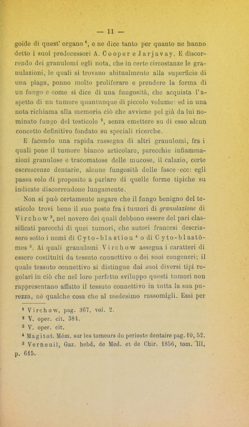 goide di quest’ organo e ne dice tanto per quanto ne hanno detto i suoi predecessori A. Cooper e Jarjavay. E discor- rendo dei granulomi egli nota, che in certe circostanze le gra- nulazioni, le quali si trovano abitualmente alla superficie di una piaga, ponilo molto proliferare e prendere la forma di un fungo e come si dice di una fungosità, che acquista l’a- spetto di un tumore quantunque di piccolo volume: ed in una nota richiama alla memoria ciò che avviene pel già da lui no- minato fungo del testicolo 2, senza emettere su di esso alcun concetto definitivo fondato su speciali ricerche. E facendo una rapida rassegna di altri granulomi, fra i quali pone il tumore bianco articolare, parecchie infiamma- zioni granulose e tracomatose delle mucose, il calazio, certe escrescenze dentarie, alcune fungosità delle fasce ecc: egli passa solo di proposito a parlare di quelle forme tipiche su indicate discorrendone lungamente. Non si può certamente negare che il fungo benigno del te- sticolo trovi bene il suo posto fra i tumori di granulazione di Virchow 3, nel novero dei quali debbono essere del pari clas- sificati parecchi di quei tumori, che autori francesi descris- sero sotto i nomi di Cyto-blastion 4 o di C yto-b 1 astò- mes s. Ai quali granulomi Virchow assegna i caratteri di essere costituiti da tessuto connettivo o dei suoi congeneri; il quale tessuto connettivo si distingue dai suoi diversi tipi re- golari in ciò che nel loro perfetto sviluppo questi tumori non rappresentano affatto il tessuto connettivo in tutta la sua pu- rezza, né qualche cosa che al medesimo rassomigli. Essi per 1 Virchow, pag. 367, voi. 2. 2 V. oper. cit. 384. 3 V. oper. cit. 4 Magitot. Mém. sur les tumeurs du pcrioste dcntairo pag. 10, 52. 5 Verneuil, Gaz. hebd. de Med. et de Chir. 1856, toni. Ili, p. 615.