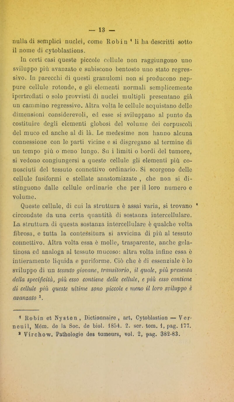 nulla di semplici nuclei, come Robin * li ha descritti sotto il nome di cytoblastions. In certi casi queste piccole cellule non raggiungono uno sviluppo più avanzato e subiscono bentosto uno stato regres- sivo. In parecchi di questi granulomi non si producono nep- pure cellule rotonde, e gli elementi normali semplicemente ipertrofiati o solo provvisti di nuclei multipli presentano già un cammino regressivo. Altra volta le cellule acquistano delle dimensioni considerevoli, ed esse si sviluppano al punto da costituire degli elementi globosi del volume dei corpuscoli del muco ed anche al di là. Le medesime non hanno alcuna connessione con le parti vicine e si disgregano al termine di un tempo più o meno lungo. Su i limiti o bordi del tumore, si vedono congiungersi a queste cellule gli elementi più co- nosciuti del tessuto connettivo ordinario. Si scorgono delle cellule fusiformi e stellate anastomizzate , che non si di- stinguono dalle cellule ordinarie che per il loro numero e volume. Queste cellule, di cui la struttura è assai varia, si trovano * circondate da una certa quantità di sostanza intercellulare. La struttura di questa sostanza intercellulare è qualche volta fibrosa, e tutta la conteésitura si avvicina di più al tessuto connettivo. Altra volta essa è molle, trasparente, anche gela- tinosa ed analoga al tessuto mucoso: altra volta infine essa è intieramente liquida e puriforme. Ciò che è di essenziale è lo sviluppo di un tessuto giovane, transitorio, il quale, più presenta della specificità, più esso contiene delle cellule, e più esso contiene di cellule più queste ultime sono piccole e meno il loro sviluppo è avanzato 1 2. 1 Robin et Nysten, Dictionnaire , art. Cytoblastion — Ver- neuil, Mém. de la Soc. de biol. 1854. 2. ser. tom. 1, pag. 177. 2 Virchow. Pathologie des tumeurs, voi. 2, pag. 382-83.