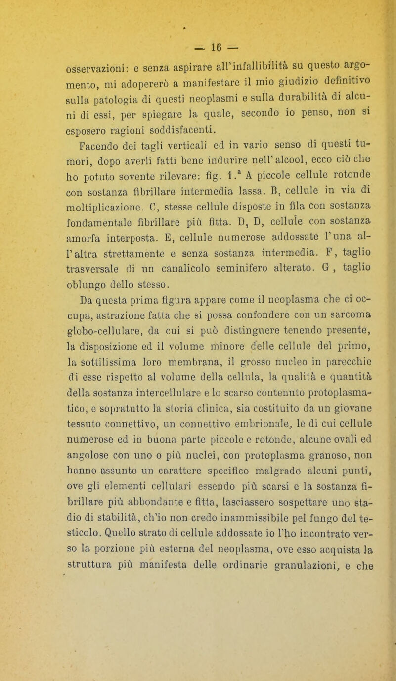 osservazioni: e senza aspirare all’infallibilità su questo argo- mento, mi adopererò a manifestare il mio giudizio definitivo sulla patologia di questi neoplasmi e sulla durabilità di alcu- ni di essi, per spiegare la quale, secondo io penso, non si esposero ragioni soddisfacenti. Facendo dei tagli verticali ed in vario senso di questi tu- mori, dopo averli fatti bene indurire nell’alcool, ecco ciò che ho potuto sovente rilevare: fìg. 1 .a A piccole cellule rotonde con sostanza fibrillare intermedia lassa. B, cellule in via di moltiplicazione. C, stesse cellule disposte in fila con sostanza fondamentale fibrillare più fìtta. D, D, cellule con sostanza amorfa interposta. E, cellule numerose addossate l’una al- l’altra strettamente e senza sostanza intermedia. F, taglio trasversale di un canalicolo seminifero alterato. G , taglio oblungo dello stesso. Da questa prima figura appare come il neoplasma che ci oc- cupa, astrazione fatta che si possa confondere con un sarcoma globo-cellulare, da cui si può distinguere tenendo presente, la disposizione ed il volume minore delle cellule del primo, la sottilissima loro membrana, il grosso nucleo in parecchie di esse rispetto al volume della cellula, la qualità e quantità della sostanza intercellulare e lo scarso contenuto protoplasma- tico, e sopratutto la storia clinica, sia costituito da un giovane tessuto connettivo, un connettivo embrionale, le di cui cellule numerose ed in buona parte piccole e rotonde, alcune ovali ed angolose con uno o più nuclei, con protoplasma granoso, non hanno assunto un carattere specifico malgrado alcuni punti, ove gli elementi cellulari essendo più scarsi e la sostanza fi- brillare più abbondante e fitta, lasciassero sospettare uno sta- dio di stabilità, ch’io non credo inammissibile pel fungo del te- sticolo. Quello strato di cellule addossate io l’ho incontrato ver- so la porzione più esterna del neoplasma, ove esso acquista la struttura più manifesta delle ordinarie granulazioni, e che