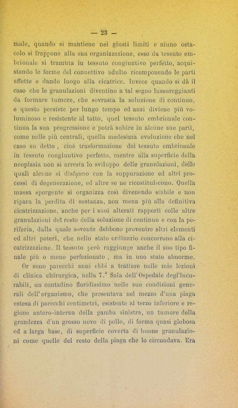 male, quando si mantiene nei giusti limiti e ninno osta- colo si frappone alla sua organizzazione, esso da tessuto em- brionale si tramuta in tessuto congiuntivo perfetto, acqui- stando le forme del connettivo adulto ricomponendo le parti affette e dando luogo alla cicatrice. Invece quando si dà il caso che le granulazioni diventino a tal segno lussureggianti da formare tumore, che sovrasta la soluzione di continuo, e questo persiste per lungo tempo ed anzi diviene più vo- luminoso e resistente al tatto, quel tessuto embrionale con- tinua la sua progressione e potrà subire in alcune sue parti, come nelle più centrali, quella medesima evoluzione che nel caso su detto , cioè trasformazione del tessuto embrionale in tessuto congiuntivo perfetto, mentre alla superfìcie della neoplasia non si arresta lo sviluppo delle granulazioni, delle quali alciine si disfanno con la suppurazione ed altri pro- cessi di degenerazione, ed altre se ne ricostituiscono. Quella massa sporgente si organizza così divenendo stabile e non ripara la perdita di sostanza, non mena più alla definitiva cicatrizzazione, anche per i suoi alterati rapporti colle altre granulazioni del resto della soluzione di continuo e con la pe- riferia, dalla quale sovente debbono provenire altri elementi ed altri poteri, che nello stato ordinario concorrono alla ci- catrizzazione. Il tessuto però raggiunge anche il suo tipo fi- nale più o meno perfezionato , ma in uno stato abnorme. Or sono parecchi anni ebbi a trattare nelle mie lezioni di clinica chirurgica, nella 7.'1 Sala dell1 Ospedale degl’Incu- rabili, un contadino floridissimo nelle sue condizioni gene- rali dell’organismo, che presentava nel mezzo d’una piaga estesa di parecchi centimetri, esistente al terzo inferiore e re- gione antero-interna della gamba sinistra, un tumore della grandezza d'un grosso uovo di pollo, di forma quasi globosa ed a larga base, di superfìcie coverta di buone granulazio- ni come quelle del resto della piaga che lo circondava. Era