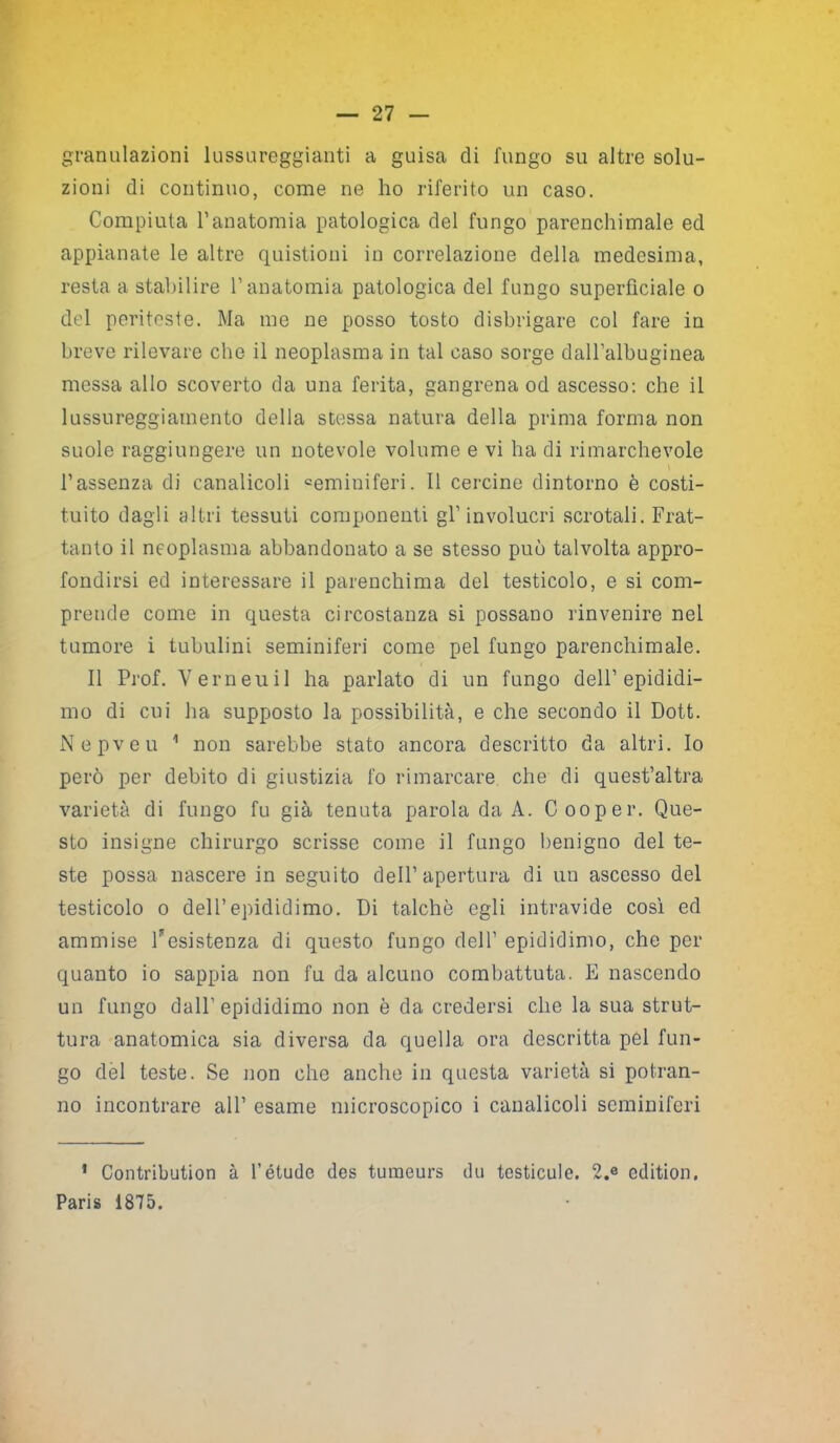 granulazioni lussureggianti a guisa di fungo su altre solu- zioni di continuo, come ne ho riferito un caso. Compiuta l’anatomia patologica del fungo parenchimale ed appianate le altre quistioni in correlazione della medesima, resta a stabilire l’anatomia patologica del fungo superficiale o del periteste. Ma me ne posso tosto disbrigare col fare in breve rilevare che il neoplasma in tal caso sorge dall’albuginea messa allo scoverto da una ferita, gangrena od ascesso: che il lussureggiamento della stessa natura della prima forma non suole raggiungere un notevole volume e vi ha di rimarchevole l’assenza di canalicoli °eminiferi. Il cercine dintorno è costi- tuito dagli altri tessuti componenti gl’involucri scrotali. Frat- tanto il neoplasma abbandonato a se stesso può talvolta appro- fondirsi ed interessare il parenchima del testicolo, e si com- prende come in questa circostanza si possano rinvenire nel tumore i tubulini seminiferi come pel fungo parenchimale. Il Prof. Verneuil ha parlato di un fungo dell’epididi- mo di cui ha supposto la possibilità, e che secondo il Dot.t. Nepveu 1 non sarebbe stato ancora descritto da altri. Io però per debito di giustizia fo rimarcare che di quest’altra varietà di fungo fu già tenuta parola da A. Cooper. Que- sto insigne chirurgo scrisse come il fungo benigno del te- ste possa nascere in seguito dell’apertura di un ascesso del testicolo o dell’epididimo. Di talché egli intravide così ed ammise Desistenza di questo fungo dell’ epididimo, che per quanto io sappia non fu da alcuno combattuta. E nascendo un fungo dall’epididimo non è da credersi che la sua strut- tura anatomica sia diversa da quella ora descritta pel fun- go del teste. Se non che anche in questa varietà si potran- no incontrare all’ esame microscopico i canalicoli seminiferi 1 Contribution à l’étudc des tumeurs dii testicule. 2.e edition. Paris 1875.