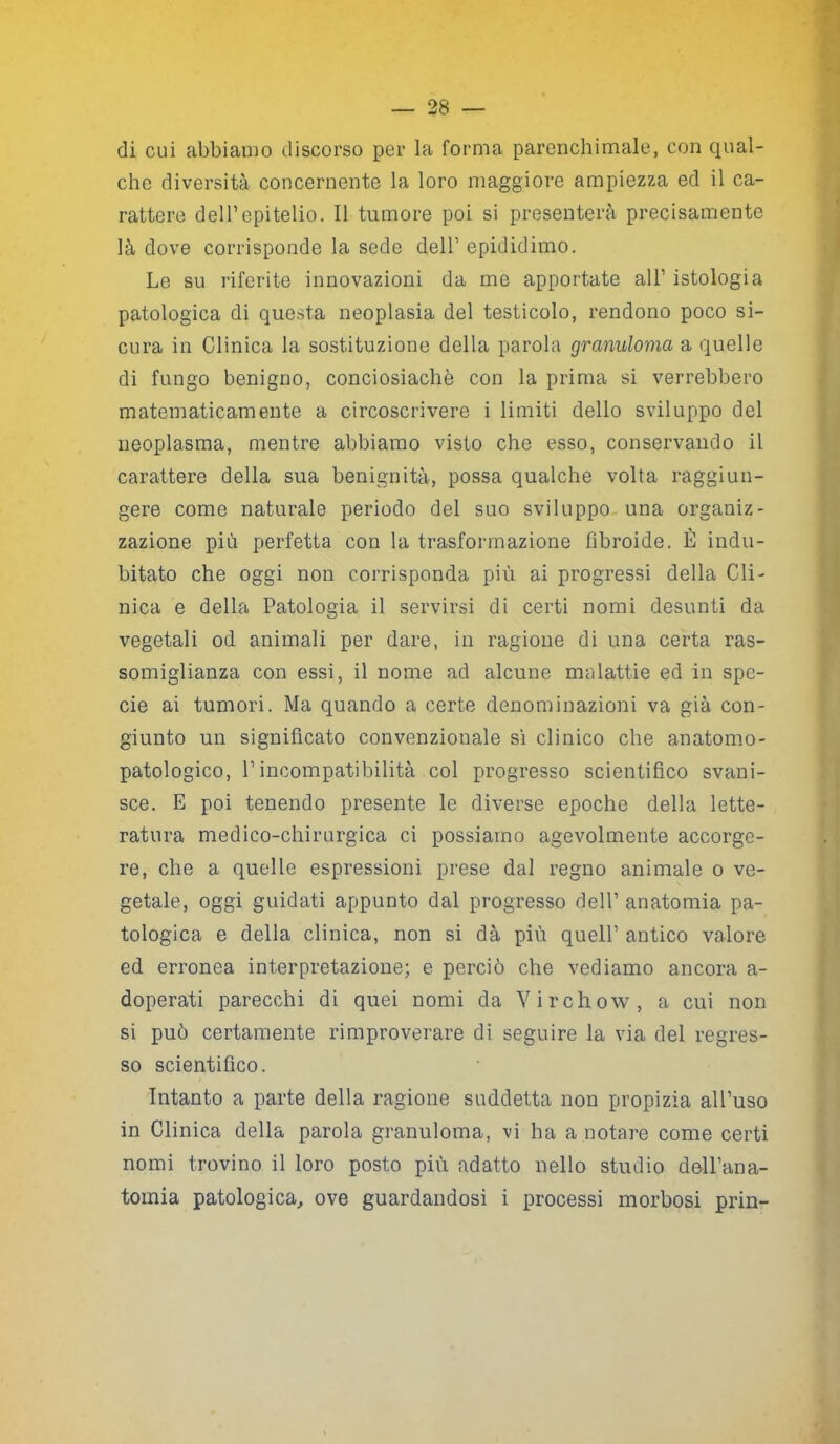 di cui abbiamo discorso per la forma parenchimale, con qual- che diversità concernente la loro maggiore ampiezza ed il ca- rattere dell’epitelio. Il tumore poi si presenterà precisamente là dove corrisponde la sede dell’ epididimo. Le su riferite innovazioni da me apportate all1 istologia patologica di questa neoplasia del testicolo, rendono poco si- cura in Clinica la sostituzione della parola granuloma a quelle di fungo benigno, conciosiachè con la prima si verrebbero matematicamente a circoscrivere i limiti dello sviluppo del neoplasma, mentre abbiamo visto che esso, conservando il carattere della sua benignità, possa qualche volta raggiun- gere come naturale periodo del suo sviluppo una organiz- zazione più perfetta con la trasformazione fibroide. È indu- bitato che oggi non corrisponda più ai progressi della Cli- nica e della Patologia il servirsi di certi nomi desunti da vegetali od animali per dare, in ragione di una certa ras- somiglianza con essi, il nome ad alcune malattie ed in spe- cie ai tumori. Ma quando a certe denominazioni va già con- giunto un significato convenzionale sì clinico che an atomo- patologico, Pincompatibilità col progresso scientifico svani- sce. E poi tenendo presente le diverse epoche della lette- ratura medico-chirurgica ci possiamo agevolmente accorge- re, che a quelle espressioni prese dal regno animale o ve- getale, oggi guidati appunto dal progresso dell’anatomia pa- tologica e della clinica, non si dà più quell’ antico valore ed erronea interpretazione; e perciò che vediamo ancora a- doperati parecchi di quei nomi da Virchow, a cui non si può certamente rimproverare di seguire la via del regres- so scientifico. Intanto a parte della ragione suddetta non propizia all’uso in Clinica della parola granuloma, vi ha a notare come certi nomi trovino il loro posto più adatto nello studio dell’ana- tomia patologica, ove guardandosi i processi morbosi prin-