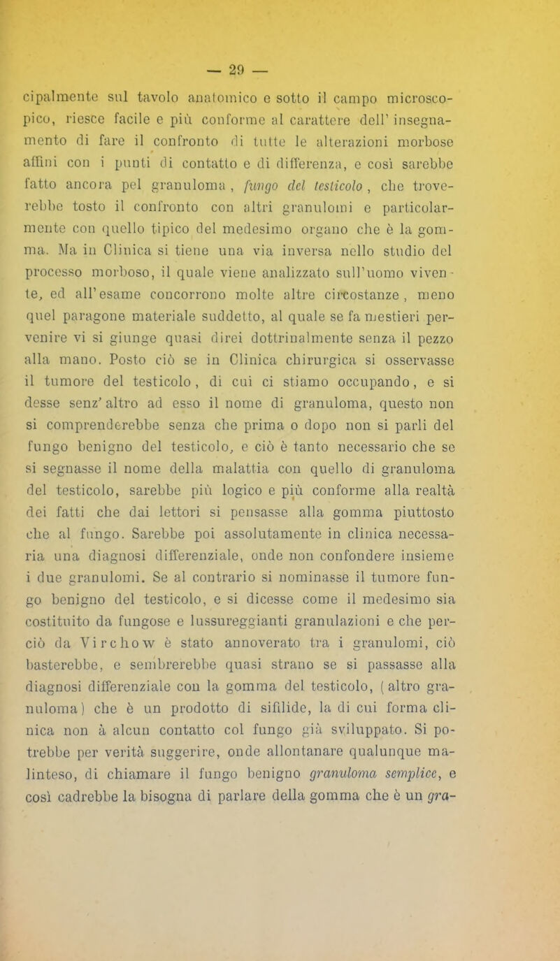 cipalmente sul tavolo anatomico e sotto il campo microsco- pico, riesce facile e più conforme al carattere dell’ insegna- mento di fare il confronto di tutte le alterazioni morbose affini con i punti di contatto e di differenza, e così sarebbe fatto ancora pel granuloma , fungo elei testicolo , che trove- rebbe tosto il confronto con altri granulomi e particolar- mente con quello tipico del medesimo organo che è la gom- ma. Ma in Clinica si tiene una via inversa nello studio del processo morboso, il quale viene analizzato sull’uomo viven- te, ed all’esame concorrono molte altre circostanze, meno quel paragone materiale suddetto, al quale se fa mestieri per- venire vi si giunge quasi direi dottrinalmente senza il pezzo alla mano. Posto ciò se in Clinica chirurgica si osservasse il tumore del testicolo, di cui ci stiamo occupando, e si desse senz’ altro ad esso il nome di granuloma, questo non si comprenderebbe senza che prima o dopo non si parli del fungo benigno del testicolo, e ciò è tanto necessario che se si segnasse il nome della malattia con quello di granuloma del testicolo, sarebbe più logico e più conforme alla realtà dei fatti che dai lettori si pensasse alla gomma piuttosto che al fungo. Sarebbe poi assolutamente in clinica necessa- ria una diagnosi differenziale, onde non confondere insieme i due granulomi. Se al contrario si nominasse il tumore fun- go benigno del testicolo, e si dicesse come il medesimo sia costituito da fungose e lussureggianti granulazioni e che per- ciò da Virchow è stato annoverato tra i granulomi, ciò basterebbe, e sembrerebbe quasi strano se si passasse alla diagnosi differenziale con la gomma del testicolo, (altro gra- nuloma) che è un prodotto di sifilide, la di cui forma cli- nica non à alcun contatto col fungo già sviluppato. Si po- trebbe per verità suggerire, onde allontanare qualunque ma- linteso, di chiamare il fungo benigno granuloma semplice, e così cadrebbe la bisogna di parlare della gomma che è un gra-