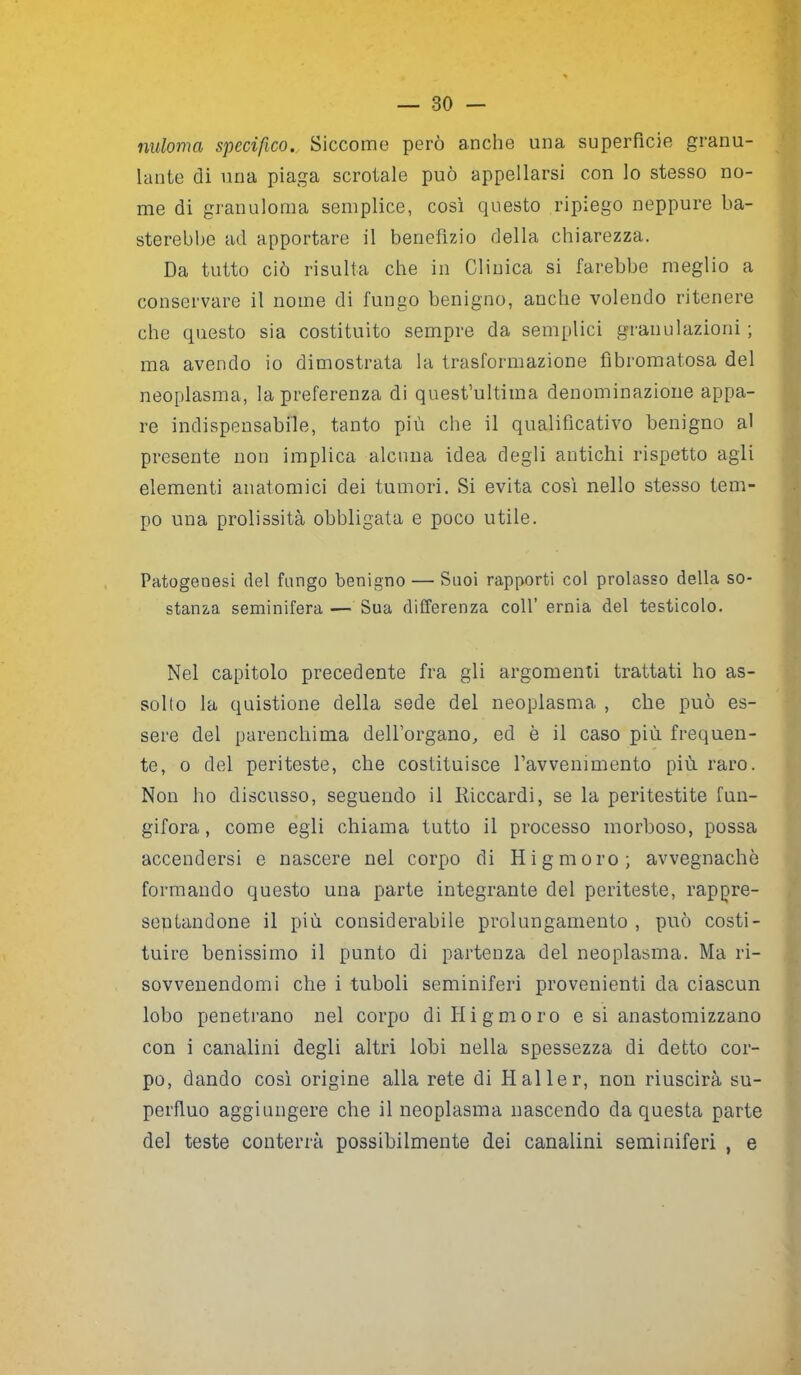 nuloma specifico. Siccome però anche una superficie granu- lante di una piaga scrotale può appellarsi con lo stesso no- me di granuloma semplice, così questo ripiego neppure ba- sterebbe ad apportare il benefìzio della chiarezza. Da tutto ciò risulta che in Clinica si farebbe meglio a conservare il nome di fungo benigno, anche volendo ritenere che questo sia costituito sempre da semplici granulazioni ; ma avendo io dimostrata la trasformazione fìbromatosa del neoplasma, la preferenza di quest’ultima denominazione appa- re indispensabile, tanto più che il qualificativo benigno al presente non implica alcuna idea degli antichi rispetto agli elementi anatomici dei tumori. Si evita così nello stesso tem- po una prolissità obbligata e poco utile. Patogenesi del fungo benigno — Suoi rapporti col prolasso della so- stanza seminifera — Sua differenza coll’ ernia del testicolo. Nel capitolo precedente fra gli argomenti trattati ho as- solto la quistione della sede del neoplasma , che può es- sere del parenchima dell’organo, ed è il caso più frequen- te, o del periteste, che costituisce ravvenimento più raro. Non ho discusso, seguendo il Riccardi, se la peritestite fun- gifora, come egli chiama tutto il processo morboso, possa accendersi e nascere nel corpo di Hi g moro; avvegnaché formando questo una parte integrante del periteste, rappre- sentandone il più considerabile prolungamento , può costi- tuire benissimo il punto di partenza del neoplasma. Ma ri- sovvenendomi che i tuboli seminiferi provenienti da ciascun lobo penetrano nel corpo diHigmoro e si anastomizzano con i canalini degli altri lobi nella spessezza di detto cor- po, dando così origine alla rete di Haller, non riuscirà su- perfluo aggiungere che il neoplasma nascendo da questa parte del teste conterrà possibilmente dei canalini seminiferi , e