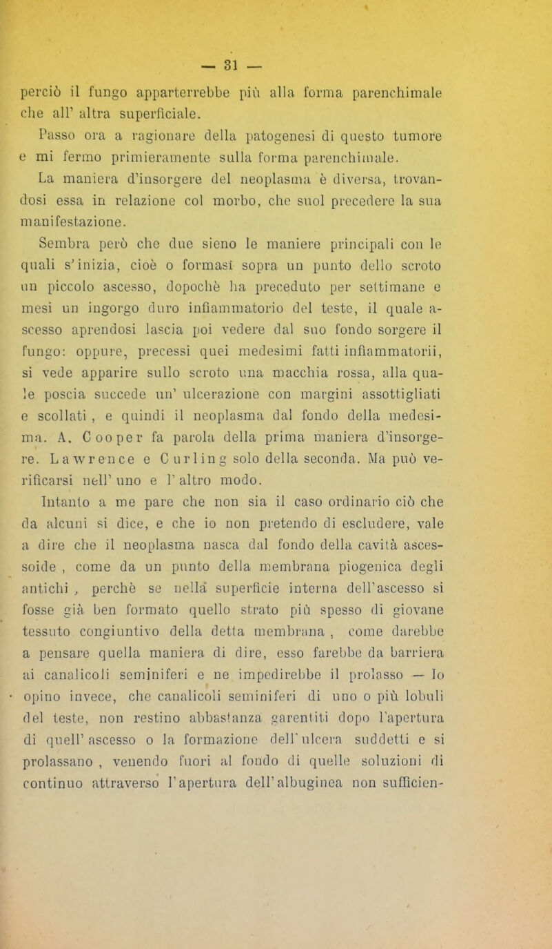 che all’ altra superficiale. Passo ora a ragionare della patogenesi di questo tumore e mi fermo primieramente sulla forma parenchimale. La maniera d’insorgere del neoplasma è diversa, trovan- dosi essa in relazione col morbo, che suol precedere la sua manifestazione. Sembra però che due sieno le maniere principali con le quali s’inizia, cioè o formasi sopra un punto dello scroto un piccolo ascesso, dopoché ha preceduto per settimane e mesi un ingorgo duro infiammatorio del teste, il quale a- scesso aprendosi lascia poi vedere dal suo fondo sorgere il fungo: oppure, precessi quei medesimi fatti infiammatorii, si vede apparire sullo scroto una macchia rossa, alla qua- le poscia succede un’ ulcerazione con margini assottigliati e scollati , e quindi il neoplasma dal fondo della medesi- ma. A. Cooper fa parola della prima maniera d’insorge- re. Lawrence e Curling solo della seconda. Ma può ve- rificarsi nell’uno e l’altro modo. Intanto a me pare che non sia il caso ordinario ciò che da alcuni si dice, e che io non pretendo di escludere, vale a dire che il neoplasma nasca dal fondo della cavità asces- soide , come da un punto della membrana piogenica degli antichi , perchè se nella superfìcie interna dell’ascesso si fosse già ben formato quello strato più spesso di giovane tessuto congiuntivo della detta membrana , come darebbe a pensare quella maniera di dire, esso farebbe da barriera ai canalicoli seminiferi e ne impedirebbe il prolasso — Io opino invece, che canalicoli seminiferi di uno o più lobuli del teste, non restino abbastanza garentiti dopo l'apertura di quell’ascesso o la formazione dellulcera suddetti e si prolassano , venendo fuori al fondo di quelle soluzioni di continuo attraverso l’apertura dell’albuginea non sufficien-