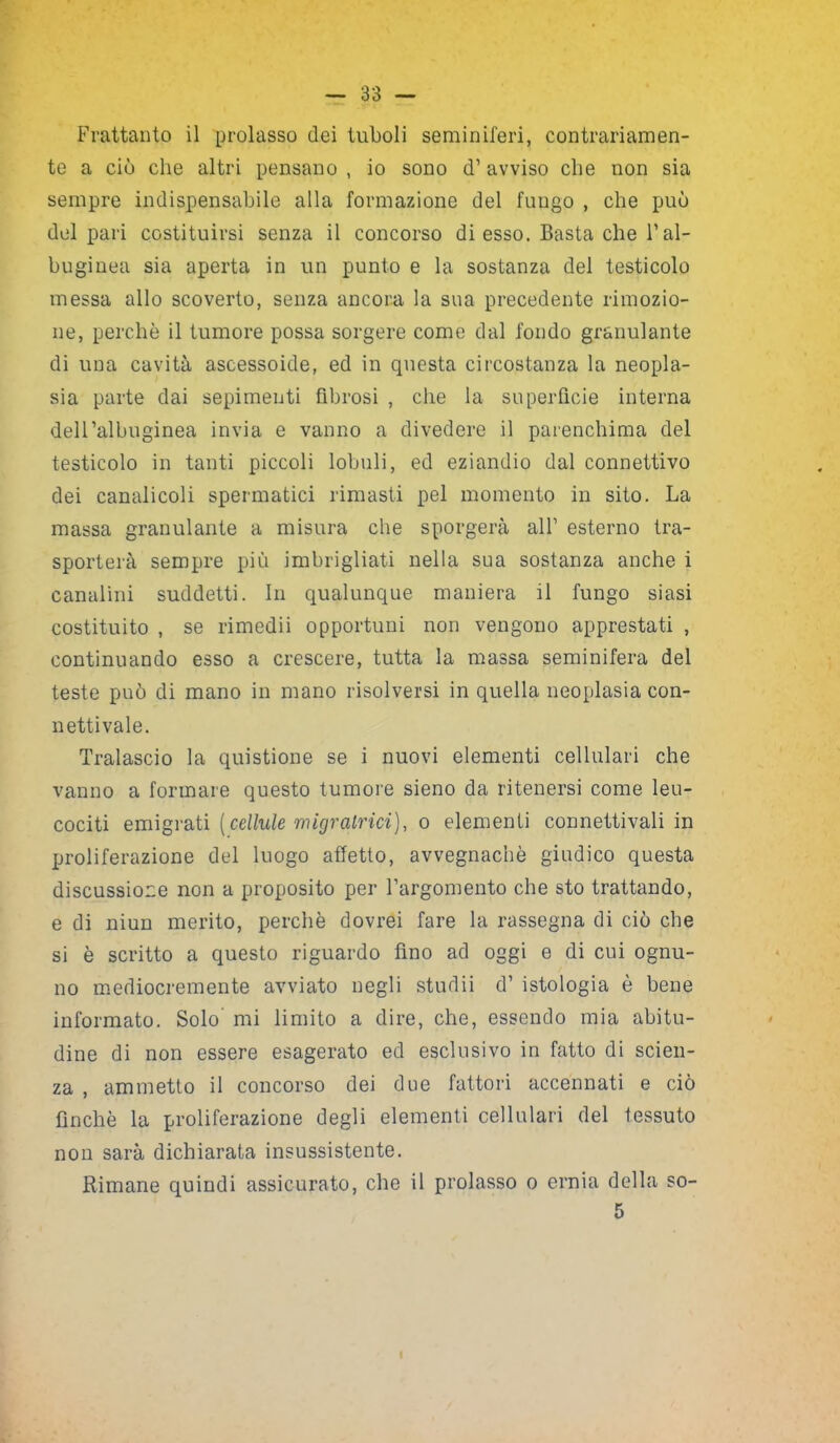 Frattanto il prolasso dei tuboli seminiferi, contrariamen- te a ciò che altri pensano , io sono d’avviso che non sia sempre indispensabile alla formazione del fungo , che può del pari costituirsi senza il concorso di esso. Basta che Fal- bugiuea sia aperta in un punto e la sostanza del testicolo messa allo scoverto, senza ancora la sua precedente rimozio- ne, perchè il tumore possa sorgere come dal fondo granulante di una cavità ascessoide, ed in questa circostanza la neopla- sia parte dai sopimenti fibrosi , che la superfìcie interna deH’albuginea invia e vanno a divedere il parenchima del testicolo in tanti piccoli lobuli, ed eziandio dal connettivo dei canalicoli spermatici rimasti pel momento in sito. La massa granulante a misura che sporgerà all’ esterno tra- sporterà sempre più imbrigliati nella sua sostanza anche i canalini suddetti. In qualunque maniera il fungo siasi costituito , se rimedii opportuni non vengono apprestati , continuando esso a crescere, tutta la massa seminifera del teste può di mano in mano risolversi in quella neoplasia con- nettivale. Tralascio la quistione se i nuovi elementi cellulari che vanno a formare questo tumore sieno da ritenersi come leu- cociti emigrati (cellule migratrici), o elementi connettivali in proliferazione del luogo affetto, avvegnaché giudico questa discussione non a proposito per Fargomento che sto trattando, e di niun merito, perchè dovrei fare la rassegna di ciò che si è scritto a questo riguardo fino ad oggi e di cui ognu- no mediocremente avviato negli studii d’ istologia è bene informato. Solo’ mi limito a dire, che, essendo mia abitu- dine di non essere esagerato ed esclusivo in fatto di scien- za , ammetto il concorso dei due fattori accennati e ciò finché la proliferazione degli elementi cellulari del tessuto nou sarà dichiarata insussistente. Rimane quindi assicurato, che il prolasso o ernia della so- 5